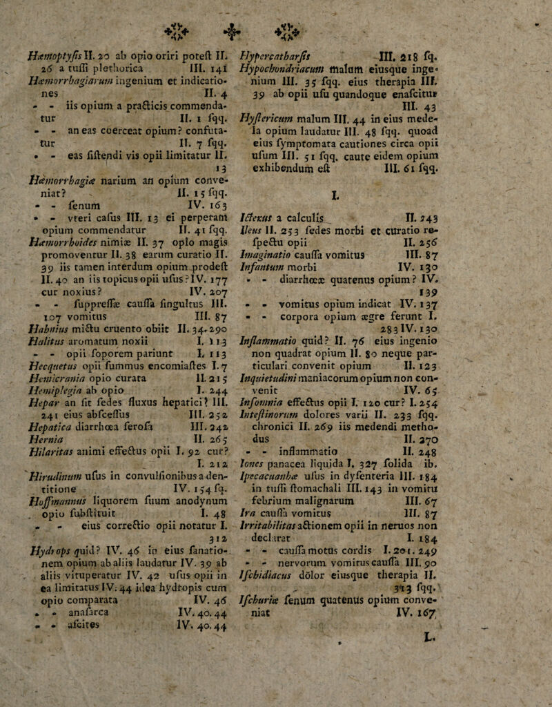 Hamoptyfls II. 20 ab opio oriri potefl: IL 26 a tufli plethorica III. 141 Ham0rrbagiarum ingenium et indicatio¬ nes II. 4 - - iis opium a pra&amp;icis commenda¬ tur II. 1 fqq. - - aneas coerceat opium? confuta¬ tur II. 7 fqq. • - eas flflendi vis opii limitatur II. 13 Hamorrbagia narium an opium conve¬ niat? II. 15 fqq. - - fenum IV. 163 * - vteri cafus III. 13 ei perperam opium commendatur II. 41 fqq. Haemorrhoides nimias II. 37 opio magis promoventur II. 38 earum curatio IT. 39 iis tamen interdum opium prodeft II.40 an iis topicus opii ufus?IV. 177 cur noxius? IV. 207 • - fuppreflae cauffa fingultus III. 107 vomitus III. 87 Hahnius mi&amp;u cruento obiit II. 34.290 Halitus aromatum noxii I. 113 - - opii foporem pariunt I, 113 Hecquetus opii fummus encomiaftes 1.7 Hemicrania opio curata II. 21 5 Hemiplegia ab opio I. 2,44 Hepar an fit fedes fluxus hepatici? III. 241 eius abfcefliis III. 252, Hepatica diarrhoea ferofa III. 242. Hernia II. 26 5 Hilaritas animi effe&amp;us opii I. 92 cur? I. 212 Hirudinum ufus in convulfionibusa den¬ titione IV. 1,-4 fq. Huffmanntfs liquorem fuum anodynum opio fubflatuit I. 48 * - eius corre&amp;io opii notatur I. 312 Hydrops &lt;jfuid? IV. 46 in eius fanatio- nem opium ab aliis laudatur IV. 39 ab aliis vituperatur IV. 42 ufus opii in ea limitatus IV; 44 idea hydropis cum opio comparata IV. 46 * - anafarca IV. 40.44 • * afeites IV. 40.44 Hypcrcatharfis III. 218 fq» Hypochondriacum malam eiusque inge¬ nium III. 35 fqq. eius therapia III. 39 ab opii ufu quandoque enafeitu* III. 43 Hyflericum malum III. 44 in eius mede¬ la opium laudatur III. 48 lqq. quoad eius fymptomara cautiones circa opii ufum III. 51 fqq. caute eidem opium exhibendum efi III. 61 fqq. I. Ifienus a calculis^ II. 243 Ileus II. 253 fedes morbi et curatio re- fpe&amp;u opii II. 236 Imaginatio caufla vomitU9 III. 87 lnfantum morbi IV. 130 » - diarrhoex quatenus opium? IV. 139 - - vomitus opium indicat IV. 137 • - corpora opium segre ferunt I. 283IV. 130 Inflammatio quid? II. 76 eius ingenio non quadrat opium II. 80 neque par¬ ticulari convenit opium II. 123 Inquietudini maniacorum opium non con¬ venit IV. 6$ Infomt/ia effe&amp;us opii I. 120 cur? 1.254 lnteftinorum dolores varii II. 233 fqq. chronici II. 269 iis medendi metho¬ dus II. 370 - - inflammatio II. 248 tones panacea liquida I. 327 folida ib. Ipecacuanbee ufus in dyfenteria 111. 184 in tufli ftomachali III. 143 in vomitu febrium malignarum III. 67 Ira caufla vomitus III. 87 Irritabilitas a&amp;ionem opii in neruos non declarat I. 184 - - caufla motus cordis 1.201.249 - - nervorum vomitus caufla III. 90 Iflchidiacus dolor eiusque therapia II. 313 fqq. Ifchurta fenum quaternis opium conve¬ niat IV. 167 L. *