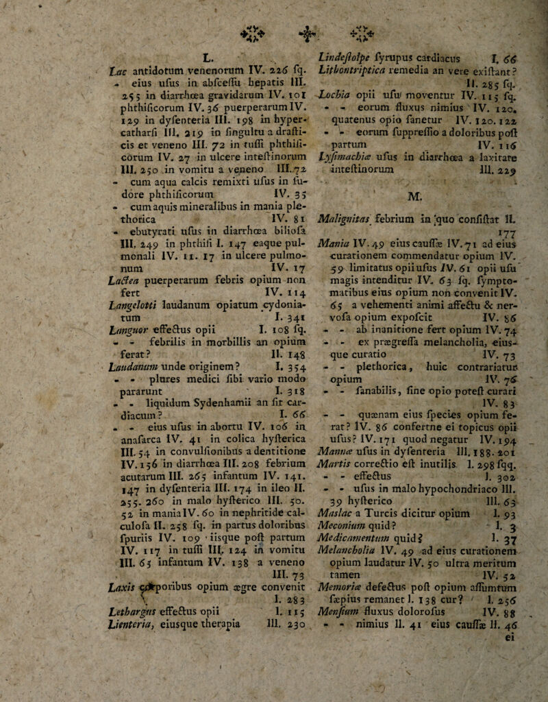 L. antidotum venenorum IV, 226 fg. - eius ufus in abfcelfu hepatis III- 2.55 in diarrhoea gravidarum IV. 101 phthificorum IV. 36 puerperarum IV. 129 in dyfeoteria III. 198 in hyper- catharfi III. 319 in fingulru a drafli- cis et veneno III. 72 in tufli phthiii- cdrum IV. 27 in ulcere inteflinorum III. 250 in vomitu a veneno III. 72 - cum aqua calcis remixti ufus in fu- dore phthificorum IV. 33 - cum aquis mineralibus in mania ple- thorica IV. 8 1 • ebutyrati ufus in diarrhoea biliofa III. 249 in phthili I. 147 eaque pul¬ monali IV. 11. 17 in ulcere pulmo¬ num IV. 17 LaBea puerperarum febris opium non fert IV. 114 Langdotti laudanum opiatum ^cydoma¬ tum I. 341 L unguor efferus opii I. 108 fq. - - febrilis in morbillis an opium ferat? II. 14$ Laudanum unde originem? I. 354 . - plures medici iibi vario modo pararunt ' I. 3*8 . . liquidum Sydenhamii an fit car¬ diacum? I. 66 • - eius ufus in abortu IV. 106 in anafarca IV. 41 in colica hyflerica III. 54 in convulfionibus a dentitione IV. 156 in diarrhoea III. 208 febrium acutarum III. 265 infantum IV. 141. 147 in dyfenteria III. 174 in ileo II. 255. 25o in malo hyflerico III. 50. 52 in maniaIV. 60 in nephritide cal¬ culo fa IL 258 fq* in partus doloribus fpuriis IV. 109 'iisque pofi partum IV. 117 in tufli III. 124 in vomitu III. &lt;55 infantum IV. 138 a veneno HL73 Laxis corporibus opium aegre convenit v ^ 1. 283 Lethargus effe&amp;us opii 1. 115 Lienteriaj eiusque therapia 311. 230 Lindefiolpe fyrupus cardiacus L 66 Lithontriptica remedia an vere exi flant ? U. 2 85 fq. Lochia opii ufu' moventur IV. 113 fq, - - eorum fluxus nimius IV. 120, quatenus opio fanetur IV. 120.122 - V eorum fuppreflio a doloribus pofi partum IV. 116 Lyjimachia ufus in diarrhoea a laxitate inteflinorum 111.229 M. Malignitas febrium in 'quo eonfiftat II. 177 Mania IV. 49 eiuscauffe IV. 71 ad eius curationem commendatur opium IV. 59 limitatus opii ufus IV. 61 opii ufii magis intenditur IV. 63 fq. fympto- matibus eius opium non convenit IV. &lt;55 a vehementi animi affeftu Sc ner- vofa opium expolcit IV. 85 - - ab inanitione fert opium IV. 74 - - ex prcegrefla melancholia, eius¬ que curatio IV. 73 - - plethorica, huic contrariatur* opium ' IV. 75 - - fanabilis, fine opio potefl curari 1V* 83 - - quoenam eius fpecies opium fe¬ rat? IV, 86 confertne ei topicus opii ufus? IV. 171 quod negatur IV. 194 Manna ufus in dyfenteria 111.18 8 • 201 Martis correttio efl inutilis- 1. 298 fqq. - - effe&amp;us J. 302 - - ufus in malo hypochondriaco 111. 39 hyflerico 111. 63 Maslac a Tureis dicitur opium 1. 93 Meconium quid? 1. 3 Medicamentum quid? 1. 37 Melancholia IV. 49 ad eius curationem opium laudatur IV. 50 ultra meritum tamen IV. 52 Memoria defe£lus pofi opium afTumtum flepius remanet 1. x38 cur? 1. 256 Menjium fluxus dolorofus IV. 88 - - nimius 11. 41 eius cau/Tae 11. 46 ei 1