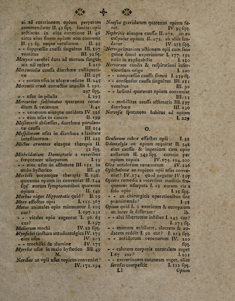 ei ad curationem opium perperam commendatur II. 41 fqq. limites opii ar&amp;iores in eius curatione II. 46 circa eius finem opium non convenit II. 53 fq. neque vetularum .II. 5$ - - fupprefiio caufiTa fingultus III. I07 vomitus III. 92 fq. Menytix cerebri dura ad motum fangui- nis nil refert ' 1.210 Mei curiali a caufiTa diarrhceoe colliquati- vae III. 256 - - eorum vfus in ulcere veficae II. 245 Me r cur i i crudi corre&amp;io inutilis I. 291. 297 fqq. - - ufus in pilulis I. 293' Me rcurius fublimattts quatenus reme¬ dium 8c venenum I.41 - - venenum eiusque antidota IV. 226 - - eius ufus in cancro II. 199 Mefenterii abfcefTiis, diarrhoeae purulen¬ tae caufia III. 254 Mefpilorum ufus in diarrhoea a laxitate inteftinorum III. 22% Mifius eruemus eiusque therapia II. 32%. Mithridatium D amo cratis a veteribus frequenter ufurpatum 1.19' • - eius ufus in afthmate III. 152 in malo hyfterico III. 49 Morbilli eorumque therapia II. 146. quatenus opium iis conveniat II. 144 fqq eorum fymptomatibus quatenus opium II. 149 Morbus niger Hippocratis quid ? II. 29 Mors effe&amp;us opii 1.115.367 Motus animales opio minuuntur I. 105 cur? I. 197. 231 - - vitales opio augentur I. 56. 65 cur? I. 197 Mulierum morbi IV. 88 fqq. Mynjichti tin&amp;ura antodontalgica IV. 17 5 eius ufus IV. 203 - - trochifci de alumine IV. 175 Myrrhce ufus in malo hyfterico III. 49 N. Naribus an opii ufus topicus conveniat ? IV. 171.194 Naufea gravidarum quatenus opium fe¬ rat. IV. 9 5 fqq. Nephritis eiusque cauffe II. 272. in ea culpatur opium II. 273. ab aliis lau¬ datur IV. 27 8 fqq. IVmri primariam a&amp;ionem opii cum fan- guine fimul experiuntur I. 177. 192 ratio in explicabilis I. igo Nervorum cordis 3c relpirationi infer- vientium origo I. 200 - - comprefilo caufiTa fomni I. 239 fq. confenfus caufiTa fingultus III. m vomitus IU. 90 - - laefioni quatenus opium conveniat III. 15 - - mobilitas caulfa afthmatis 111.15-7 diarrhoeae III. 230 N ervofce fyntaxeos habitus ad opium I. 12) O. Oculorum rubor effe&amp;us opii I. gg Odontalgia ari opium requirat II. 348 eius caullae &amp; ingenium cum opio collatum II. 349 fqq, curatio per opium topica IV. 175. 194.200 Olea antidotum venenorum IV. 226 Ophthalmice an topicus opii ufus conve¬ niat? IV. 174 quod negatur IV. 19^ Opiata remedia a veteribus medicis fre¬ quenter ufurpata I. 18 eorum vis a folo opio . ^ I. 18 fqq. - - an chirurgicis operationibus fuit praemittenda? I.. pg Opium quid I. 3 exoticum &amp; europseurn an inter fe differant? ib. - - alvi libertatem inhibet I. 143 cur? I. 273 fq&gt; - - animum exhilarat, alacrem &amp; au¬ dacem reddit I. 92 cur? I. 212 fqq. - - antidotum venenorum IV. 220 - - calorem corporis naturalem auget I.67 cur? I.201 - - excretionem cutaneam auget, alias Xerofas compefcit 1.132 fqq. L1 Opium