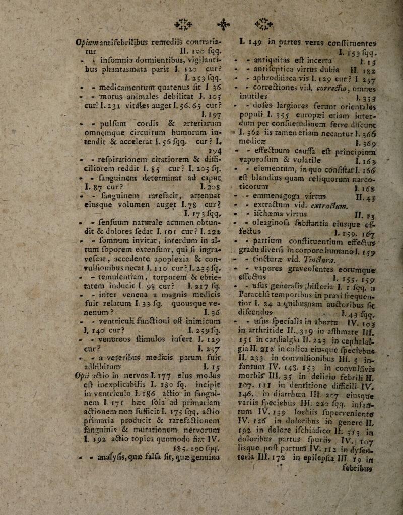 Qpittmantifebrilibiis remediis contrana¬ tur II. ioo fqq. - » infomnia dormientibus, vigilanti¬ bus phantasmata parit I. 1.20 cur? 1.153 fqq- - - medicamentum quatenus fit I 36 - - 'motus animales debilitat I. 105 cur? 1.231 vitales auget I. 56-. &lt;55 cur? /• Ts&gt;'7 • - pullum cordis Sc arteriarum omnemque circuitum humorum in¬ tendit Sc accelerat i. 5&lt;S fqq. cur ? I* *94 - - refpirationem citatiorem Sc diffi¬ ciliorem reddit i. 8 5 cur? I. 205 fq. - - fanguinem determinat ad caput I. 87 cur? I. 208 - - fanguinem rarefacit, attenuat eiusque volumen auget 1.78 cur? I. r 7 3 fqq, • - lenfuum naturale acumen obtun¬ dit Sc dolores fedat I. 101 cur ? I. 222 - - foinnum invitat, interdum in al¬ tum foporem extenfurrr, qui fi ingra- vefcat, accedente apoplexia Sc con- ▼ulfonibus necat I. 11 o cur ? I. 233. fq, - -temulentiam, tomorem Sc ebrie- m *■ tatem inducit I. 98 cur? I. 217 fq. - - inter venena a magnis medicis fuit relatum I. 3 3 fq. quousque ve¬ nenum ? 1.3.5 - - ventriculi funSHoni ef inimicum I. 140-' cur? i. 2 55ifq. - - venereos famulos infere I. 129 cur?' I. 257 *&gt; - a veteribus medicis parum fuit adhibitum: I.. 13 Op it T&amp;io in nervos T. 177 eius modus ef inexplicabilis I. 180 fq. incipit' in ventriculo I. rg&lt;5 a£Ho in fangui¬ nem I 171 haec fola ad primariam afrionem non fufficitl. 175 fqq, actio primaria producit Sc rarefaft ionerni fanguiriis Sc mutationem nervorum 1. 192 a&amp;io t Opica quomodo fiat IV. 190 fqq. - - analyliS, quee falfa fit,quae genuina I. 149 in partes veras cen fi tuentes I. r53fqq. - - antiquitas ef incerta j 4 - - antifeptica virtus dubia II. i%z - - aphrodiliaca vis 1.129 cur ? I. 257 - - eorre&amp;iones vid. corretfw, omnes inutiles ... 1*353 - - dofes- largiores ferunt orientales populi I. 335 europa? etiam inter¬ dum per confuetudinem ferre di Icunt * I- 3^1 iis tamen etiam necantur J. 306 mediccer {. ^ - - effecluura caufTa ef principium vaporofum Sc volatile 1.163 - - elementum, ia quo conffatl. 166 ef blandius quam reliquorum narco- «icorun* I.itfgs - - emmenagoga virtus II. 43 - - extra&amp;um vid. extraBum. - - ifcfa os ma virtus n. r, - - oleaginofa fabfaritia eiusque ef¬ fectus ^ 1,159. - - partium confituentium efferius gradu diverfi in corpore humano-J. r 59 - - tinCturoe vid. TinBura. - - vapores graveolentes eorumque effeCtus I. I5-, l59 - - ufus generatisqhif oria I. r fqq. * Paracelfi temporibus in praxi frequen- tior I. 24 a q.uibnspam au&amp;oribus fit difeendu-s ^ . I. 43 fqq, - - ufus fpecialis in abortu IV. 103 in arthritide II. 319 in afhmate III. 151 in cardialgia II. 223 in cephalal- gia IX. 212’ in colica eiusque fperiebttS II. -233 in convulf onibus III. 5 in- fantum IV. 143. 153 in convnlfivis morbis* III. 33 in delirio febrili II. 207. iri in dentitione difficili- IV* 145'. in diarrhoea III. 207 eiusqtfe variis fpeciebus 111. 220 fqq. infar¬ tum IV. 139 Joehiis fu pervenient©' IV. 126 in doloribus in genere II, fo2 in dolore ifchiadico 11. 31 - ia doloribus partus fpuriis iisque pof partum IV. ri2 in dyfenl terialll. 172 in epilepfu 111 T9 in f ' febribus