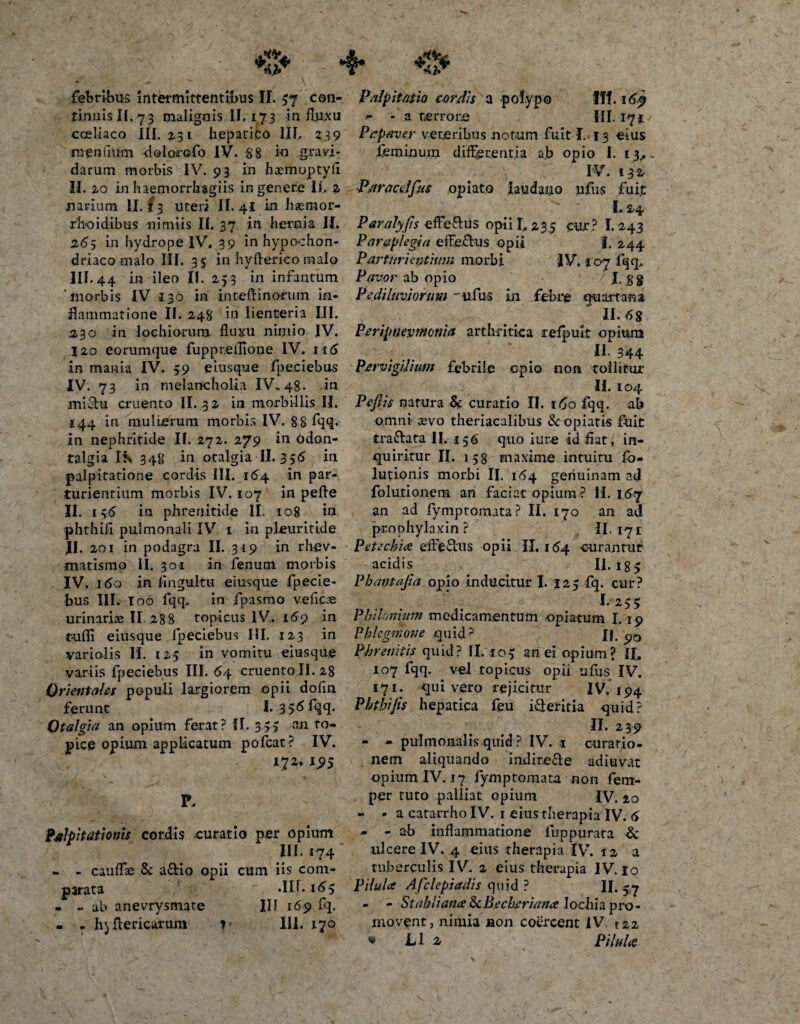 febribus Intermittentibus II. 37 con¬ tinuis II. 73 malignis II, 173 influxu coeliaco III. 2,3 £ hepatico III, 23 9 menfmm dolorofo IV. 88 io gravi¬ darum morbis IV. 93 in haemoptyfl Palpitatio cordis a polypo Iff. 16$ ^ - a terror,e III. 171 Papaver veteribus notum fuit I. 13 eius feminum differentia ab opio I. 13., IV. I32r II. 2.0 in haemorrhagiis in genere Ii, 2 P/tracelfus opiato laudano ufus fuit narium II. f 3 uteri II. 4! in haemor- ' ' 1,2,4 rh-oidibus nimiis II. 37 in hernia II. Paralyjis effe&amp;us opii 1,235 cur ? I. 243 265 in hydrope IV. 39 in hypochon- Paraplegia effefhis opii f. 244 driaco malo III. 3 5 in hyfterieo malo Parturientium morbi IV. 107 fqq, III. 44 in ileo II. 253 in infantum Pavor ab opio 1. 8 8 ‘morbis IV 130 in inteftinorum in- Pedi Inviorum tifus in febre quartana flammatione II. 248 in lienteria III. II. &lt;5g 2,30 in lochiorum fluxu nimio IV. Peripnevnmiia arthritica refpuit opium 120 eoramque fuppteilione IV. 116 II. 344 in mania IV. 59 eiusque fpe.ciebus Pervigilium febrile opio non tollitur IV. 73 in melancholia IV..48. in II. 104 jsii&amp;u cruento II. 32 in morbillis II. Peflis natura Sc curatio II. ifjo fqq. ab i44 in mulierum morbis IV. 88 fqq* in nephritide II. 272. 279 in odon- talgia Ib 348 in otalgia II. 356 in palpitatione cordis III. 164 in par¬ turientium morbis IV. 107 in pefle II. 156 in phrenitide II. 108 in phthifl pulmonali IV 1 in pleuritide omni' aevo theriacalibus &amp; opiatis fuit traftata II. 156 quo iure id flat, in¬ quiritur II. 1 5 g maxime intuitu fo- lutionis morbi II. 164 genuinam ad folutionem an faciat opium? II. 167 an ad fymptomata? II. 170 an ad prophylaxin? II. 171 II. 201 in podagra II. 319 in rhev- Petechia efferus opii II. 164 curantur matismo II. 301 in fenum morbis acidis II. ig- IV. 160 in flngultu eiusque fpecie- Phavtajia opio inducitur 1.125 fq. cur? bus III. I00 fqq. in fpasmo veficoe urinariae II 288 topicus IV. 169 in tufli eiusque lpeciebus III. 123 in variolis II. 125 in vomitu eiusque variis fpeciebus III. &lt;54 cruento II. 28 Orientales populi largiorem opii dofln ferunt I*356fqq* Otalgia an opium ferat? II, 345 an to¬ pice opium applicatum pofcat? IV. 172. J95 Mpitationis cordis curatio per opium III. 174 - - califlae 8c aSio opii cum iis com¬ parata .II f. 165 - - ab anevrysmate III 169 fq. • . fyflericarum 1- III. 170 I.*255 Phihnunn medicamentum opiatum 1.19 Phlegmone quid? JJ. Phrenitis quid? II. 103 an ei opium? IL 107 fqq. ^ vel topicus opii ufus IV. 171. quivero rejicitur IV. 194 Phthijis hepatica feu i&amp;eritia quid? II. 239 - - pulmonalis quid ? IV. 1 curatio¬ nem aliquando indire&amp;e adiuvat opium IV. 17 fymptomata non fem- per ruto palliat opium IV. 20 - - a catarrho IV. 1 eius therapia IV. 6 - - ab inflammatione fuppurata &amp; ulcere IV. 4 eius therapia IV. 12 a tuberculis IV. 2 eius therapia IV. 10 Pilula Afclepiadis quid ? II. -7 - - StahiianaScBecberiana lochia pro¬ movent j nimia non coercent IV 122 * L1 2 Pilula