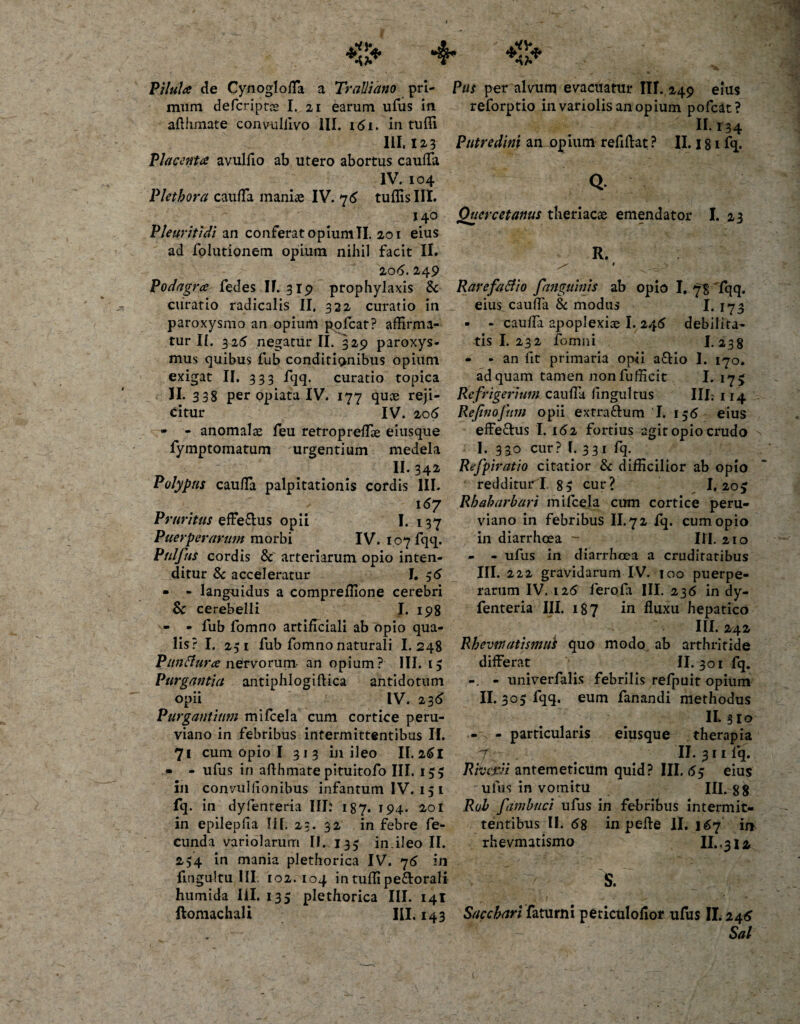 Pilula de Cynogloda a Tralliano pri¬ mum defcriptce I. ai earum ufus in afthmate convuldvo III. i &lt;51. in tudi III. 123 Placenta avuldo ab utero abortus cauda IV. 104 Plethora cauda maniae IV. 76 tuffisIII. 140 Pleuritidi an conferat opiumTI. 201 eius ad folutionem opium nihil facit II. 20(5. 249 Podagra fedes II. 319 prophylaxis &amp; ciiratio radicalis II, 322 curatio in paroxysmo an opium pofcat? affirma¬ tur II. 325 negatur II. 329 paroxys¬ mus quibus fub conditionibus opium exigat II. 333 fqq. curatio topica II. 338 per opiata IV. 177 quoe reji¬ citur IV. 206 - - anomalae feu retropreffie eiusque fymptomatum urgentium medela II- 342- Polypus cauda palpitationis cordis III. 167 Pruritus effe&amp;us opii I. 137 Puerperarum morbi IV. 107 fqq. Pulfus cordis &amp; arteriarum opio inten¬ ditur &amp; acceleratur I. 36 • - languidus a compreffione cerebri Sc cerebelli I. 198 - - fub fomno artificiali ab opio qua¬ lis? I. 231 fub fomno naturali I. 248 Punffura nervorum an opium? III. 13 Purgantia antiphlogiftica antidotum opii IV. 23(5 Purgantium mifcela cum cortice peru- viano in febribus intermittentibus II. 71 cum opio I 313 in ileo II. 261 • - ufus in afthmate pituitofo III. 153 in convuldonibus infantum IV. 15 1 fq. in dyfenteria III: 187. 194. 201 in epilepfia Ilf, 23. 32 in febre fe¬ cunda variolarurn II. 133 in.ileo II. 234 in mania plethorica IV. 76 in fmgultu III. 102. 104 in tuffipe&amp;orali humida III. 135 plethorica III. 141 ftomachali III. 143 Pus per alvum evacuatur IU. 249 eius reforptio invariolisanopium pofcat? 11*34 Putredini an opium reddat ? II. j 81 fq. Q Quercetanus theriacae emendator I. 23 R. ^ ^ -V Rarefatfio fanguinis ab opio I. 73 fqq. eius cauda &amp; modus I. 173 - - cauda apoplexiae I. 245 debilita¬ tis I. 232 fomni I.238 - - an fit primaria opii a&amp;io I. 170. ad quam tamen nonfufficit I. 175 Refrigerium cauda dngultus III. 114 Refinofum opii extraftum I. 156 eius effe&amp;us I. 162 fortius agit opio crudo I. 330 cur? I. 3 3 1 fq. Rejpiratio citatior &amp; difficilior ab opio redditur i. 8 5 cur? I. 20^ Rhaharbari mifcela cum cortice peru- viano in febribus II. 7 2 fq. cum opio ili diarrhoea - III. 210 - - ufus in diarrhoea a cruditatibus III. 222 gravidarum IV. 100 puerpe¬ rarum IV. 126 ferofa III. 236 in dy¬ fenteria III. 187 in duxu hepatico III. 242 Rhevvuttismui quo modo ab arthritide differat II. 301 fq. - univerfalis febrilis refpuit opium II. 305 fqq. eum fanandi methodus II. 3lo - - particularis eiusque therapia T •• II. 3 11 lq. Rkavi antemeticum quid? III. &lt;55 eius ufus in vomitu III. gg Rob fambuci ufus in febribus intermit¬ tentibus II. &lt;58 in pede 11. 167 in rhevmatismo II..312 S. Sacchari faturni periculofior ufus II.24&lt;5 Sal