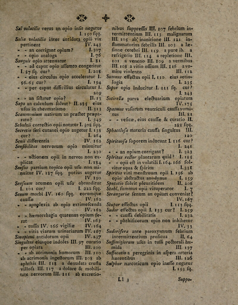 Sal volatilis verus an opio infit negatur I. l $o fqq. Salia volatilia inter antidota opii vix pertinent IV. 243 - - an corrigant opium ? I. 3°7 - - opio analoga I. 76 ^ Sanguis opio attenuatur I. 8 1 - - ad caput opio affumto congeritur I. 87 fq. cur? I. 208 - - eius circulus opio acceleratur I. 5&lt;5. 65 cur? I* 194 - - per caput difficilius circulatur 1. 209 • - an fiffiituf opio? II. 13 Sapo an calculum folvat? 11.28$ eius ufus in rhevmatismo II. 3 13 Scammonium nativum an praeftet praspa- rato? I. 349 Scbulzii corregio opii notatur I. 308 fqq. Secretio feri cutanei opio augetur I. 138 cur? I. 2^4 Senii differentia IV. 162 Senjibilitas nervorum opio minuitur I. 230 - - a&amp;ionem opii in nervos non ex¬ plicat % 1.184 Senfus partium topico opii ufu non mi¬ nuitur IV. 187 lqq. potius augetur IV. 190 Senfuum acumen opii ufu obtunditur I. [Oi cur? I. 222 fqq. Senum morbi IV. 160 fqq. eorumque cauffie IV. 162 • - apoplexia ab opio extimefcenda IV. 162 - - haemorrhagia quatenus opium fe¬ rat IV. 163 • - tuffis IV. 166 vigiliae IV. 164 - - vitia viarum urinariarum IV. 167 Sinapismi antidotum opii IV. 237 Singultus eiusque indoles III. 97 curatio per opiata III. 100 • - ab acrimonia humorum III. jio ab acrimonia ingeftorum III. 108 ab aphthis III. 118 a denudata crufta villofa III. 117 a dolore &amp; mobili¬ tate nervorum III. I n ab excretio- nibus fuppreflis III. 107 febrium in¬ termittentium III. 113 malignarum III. 105 ab) inanitione III. 121 in¬ flammatorius febrilis III. 103 a lae- fione cerebri III. 119 a pure ib. a refrigerio III. 114 a repletione III. 101 a veneno III. I09 a vermibus III. 108 a vitio offium III. 1i&lt;5 a vo¬ mitu violento III. 112 Somnus effeftus opii I, 110 eius aetio¬ logia I. 23$ Sopor opio inducitur I. m fq. cur? I. 243 Sotirella parva ele&amp;uarium opiatum IV. 17$ Spasmus vaforum ventriculi cauffa vomi¬ tus III. 81 - - velicae, eius cauffie &amp; curatio II. ' 288 fqq. Sphacclofa materia cauffa fingultus III. 120 Spirituofa foporeminducunt I. 116 cur? I. 241 - - an opium corrigant? I. 323 Spiritus reflor plantarum quid? I. 18$ - - opii efl: in volatili 1.164. 166 foi- vituraqua &amp; fpiritu 1.3 3 X Spiritus vini menftruum opii I. 1$6 ab opio abftra&amp;us anodynus 'I. 159 Sputatio folvit pleuritidem II. 206 StahU lummus opii vituperator I. 7 Stranguria fenum an opium conveniat? IV. 167 Stupor effe&amp;us opii I. 113 fqq. Sudor effe&amp;us opii I. 133 cur? I. 259 - - cauffa debilitatis I. 232 • - phthilicorum opio non inhibetur IV. 3 3 Sudorifera ante paroxysmum febrium intermittentium proficua II, 64 Sujjimigiorum ufus in tuffi pe&amp;orali hu- mida ' III. 137 Suffocatio a peregrinis in afpera arteria hsrentibus III. 126 Sulphur narcoticum opio inefle negatur I. x$3fq. L1 3 Suppo•