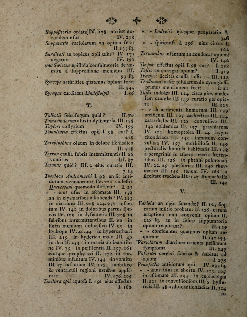 Suppofttoria opiatalV. 17S noxius eo¬ rundem ufus IV. 208 Suppuratio vario larum an opium ferat II. 135 £q. Surditati an topieiis opii ufus ? IV. 173 negatur IV. I 96 yanSwieten epiftolaeonfultatoria de vo¬ mitu a fupprellione menfium III. 93 fq. Synccpe arthritica quatenus opium ferat , II. 344 Sy raptis cardiacus Lindefiolpii 1.86 T, - \ . Talbotii febrifugum quid ? II. 70 Tamarindor//w/ufus in dyfenteria III. i&amp;8 Taylori collyrium IV. 199 Temulentia effe&amp;us opii I. 98 cur? I. -2/ i § Terebinthina oleum in dolore ifchiadico II.318 Terror cauda febris intermittentis II, 66 vomitus III. 87 Tetanus quid ? III. 2 eius curatio III. 7*4 Theriaca Andromaehi I. 93 an lit anti¬ dotum venenorum? IV. 22.0 coeleftis Quercetum quomodo differat? I. 23 » - eius ufus in aifhmate III. 152 an in clysmatibus adbibenda? IV. 213 in diarrhoea III-208 224.257 infan- tum IV. 141 in doloribus partus ipu- riis IV. 109 in dyfentsria III. 208 in febribus intermittentibus II. 66 in fluxu menfium dolorifieo IV. 93 in hydrope IV. 40.44 in hypercatharfi III. 219 in hyfterico malo III. 49 in ileo II. 254 in mania ab inanitio¬ ne IV. 75 in pelrilentia II. 157. 161 eiusque ptophylaxi II. 172 in tor¬ minibus infantum IV. 144 in vomitu III. 47 infantum IV. 138 umbilico &amp; ventriculi regioni externe appli¬ catae IV. 175. 205 Tinftwa opii aquofa I. 156 eius effeftus * * Ludeviv eiusque praeparatio I. 346 » - fpirituofa I. i$6 eius virtus I, ^ . 161 Torminibus infantum an conducat opium? IV. 142 Torpor efferus opii I. 98 cur? I. 218 Tofi io an corrigar opium? - I. 3191 Trachea ficcitas cauda tuflis III. 122 Tradi anus madcc pilularum de cynogloda primus mentionem fecit I. 21 Tu/fis indoles III. 124 circa eius mede¬ lam cautelie III! 149 curatio per opia- III. 123 - -ab acrimonia humorum III. 139 artificum IU. 125 cache&amp;ica III. 144 catarrhalis III. 128 convulliva III. 146 epidemica IU. 137 gravidarum IV.' 1.01 hemoptoiea II. 24 hypo¬ chondriaca III. 141 infantum con- vuliiva IV. 137 morbillofa II. 149 'peroralis humida habitualis III. 133 a peregrinis in afpeta arteria haeren¬ tibus IU. 126 in phthifi pulmonali IV. 22. 29 plediorica III. 140 rhev- matica III. 148 fenum IV. 166 a liccitate mchesp IU. 127 flomachalis III» 142 V. Variola an opio fananda? IF. 123 fqq. earum infitio probatur 11.126 earum eruptioni non convenit opium II. • I2,8 ,fq. an in febre fuppuratoria opium requirant ? 11.129 - - confluentes quatenus opium re¬ quirant Ii. 130 Iqq. Variolarum diarrhoea cruenta peflimum fymptoma IU. 247 Vafonm cerebri fabrica &amp; habitus ad opium _ . 1.278 Venajefiio antidotum opii IV. 233 fq. - - eius ufus in abortu IV. 103. ic$ in aflhmate III. 154 in cephalalgia II. 22j in eonvulfionibusIII. 8 h-yfte-