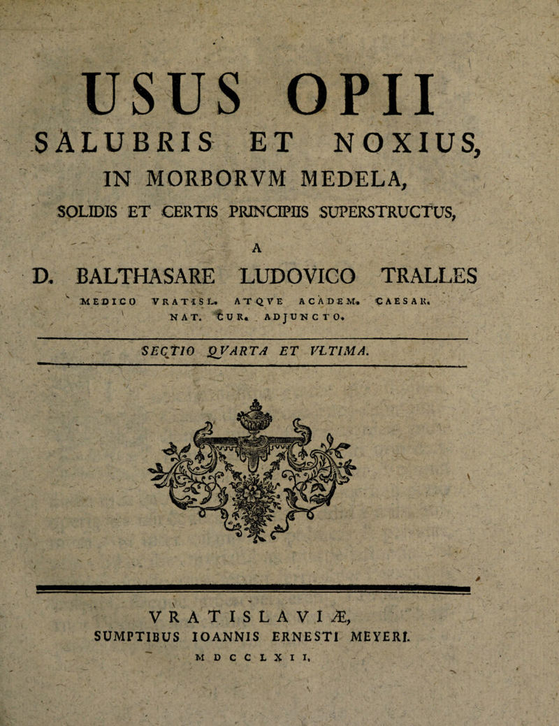 SALUBRIS et noxius, IN MORBORVM MEDELA, ' SOLIDIS ET CERTIS PRINCIPIIS SUPERSTRUCTUS, A D. BALTHASARE LUDOVICO TRALLES V MEDICO TRATIS L» ATQVE A C A D £ M. « A E S A K. 1 NAT. tUR. ADJUNCTO. SECTIO QVARTA ET VLTIMA. VRATISLAVI/E, SUMPTIBUS IOANNIS ERNEST1 MEYERI. . M D C C L X I I. ✓ ,