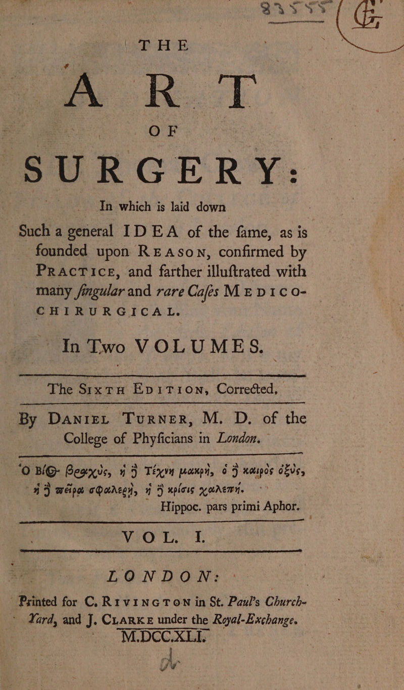 Vie ed AE . es cen, In which is laid down founded upon REAson, confirmed by PRacTice, and farther illuftrated with many fimgular and rare Cafes ME DIC oO- CHIRURGICAL. In Two VOLUMES. The Sixtu Epvition, Corrected, By Daniet Turner, M. D. of the College of Phyficians in London, ‘0 BiG Besxus, 1 &gt; Téa pompi, 6 } xoupds dfs, 4 ) WEI O oDaAzey, a) xpioss Karen. Hippoc. pars primi Aphor. VeO TL. F. LONDON: Yard, and J. CLARKE under the Royal-Exchange. ~ M.DCC.XLIY oe