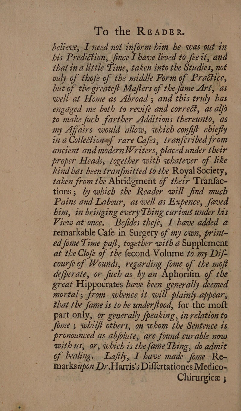 believe, I need not inform him he was out in bis Prediétion, fince I have lived to fee it, and | that ina little Time, taken into the Studies, not ouly of thofe of the middle Form of Practice, but of the greateft Mafters of the fame Art, as well at Home as Abroad ; and this truly bas engaged me both to revife and correét, as alfo to make fuch farther Additions thereunto, as my Affairs would allow, which confift chiefly in a Collection=f rare Cafes, tranfcribed from ancient and modernWriters, placed under their proper Heads, together with whatever of like kind bas been tranfmitted to the Royal Society, taken from the Abridgment of thezr 'Tranfac- tions; 4y which the Reader will find much Pains and Labour, aswell as Expence, faved — him, in bringing every Thing curious under his . View at once. Befides thefe, I have added a remarkable Cafe in Surgery of my own, print- ed fome Time paft, together with a Supplement at the Clofe of the {econd Volume to my Dz/- course of Wounds, regarding fome of the moft de/perate, or fuch as by an Aphorifm. of the great Hippocrates have been generally deemed mortal; from whence it will plainly appear, that the fame is to be underftood, for the moft part only, or generally fpeaking, in relation to fome ; whilft others, on whom the Sentence is pronounced as abfolute, are found curable now with us, or, which is the fame Thing, do admit of healing. Laftly, I have made fome Re- marksupon Dr.Harris's Diflertationes Medico- — Chirurgice ;