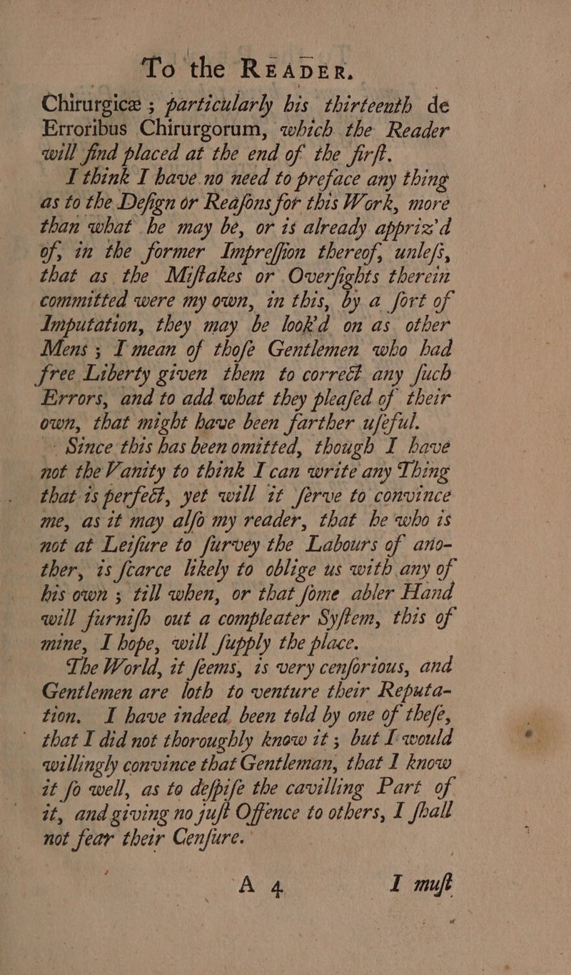 Chirurgice ; particularly bis thirteenth de Erroribus Chirurgorum, which the Reader will find placed at the end of the firft. I think I have no need to preface any thing as to the Defign or Reafons for this Work, more than what he may be, or is already appriz'd of, in the former Impreffion thereof, unlefs, that as the Miftakes or Overfights therein committed were my own, in this, by a fort of Imputation, they may be look’d on as other Mens ; I mean of thofe Gentlemen who had free Liberty given them to correct any fuch Errors, and to add what they pleafed of their own, that might have been farther ufeful. Since this has been omitted, though I have not theVanity to think I can write any Thing that 1s perfect, yet will it ‘ferve to convince me, as it may alfo my reader, that he who ts not at Letfure to furvey the Labours of ano- ther, is fearce Itkely to oblige us with any of his own ; till when, or that fome abler Hand will furnifh out a compleater Syftem, this of mine, I hope, will fupply the place. The World, it feems, ts very cenfortous, and Gentlemen are loth to venture their Reputa- tion. I have indeed been told by one of thefe, that I did not thoroughly know it ; but I would willingly convince that Gentleman, that I know it fo well, as to defpife the cavilling Part of it, and giving no suft Offence to others, I fhall not fear their Cenfure.