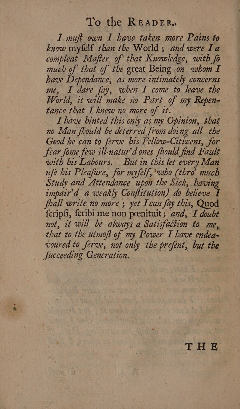 I. muft own I have. taken more Pains to know myfelf than the World ; and were Ta compleat Majfter of that Knowledge, with fo much of that of the great Being .on whom I have Dependance, as more intimately concerns me, I dare fay, when I come to leave the World, it will make no Part of my Repen- tance that I knew no more of it. | _ Ihave hinted this only as my Opinion, that no Man fhould be deterred from doing all the Good he can to ferve his Fellow-Citizens, for fear fome few ill-natur’d ones fhould find Fault with his Labours. But in this let every Man ufe bis Pleafure, for myfelf,’who (thro much - Study and Attendance upon the Sick, having impair’d a weakly Conftitution) do beheve I fhall write no more ; yet Ican fay this, Quod _ {cripfi, {cribi me non peenituit ; and, I doubt — not, it will be always a Satisfaction to me, that to the utmoft of my Power I have endea-. voured to ferve, not only the prefent, but the fucceeding Generation. aye