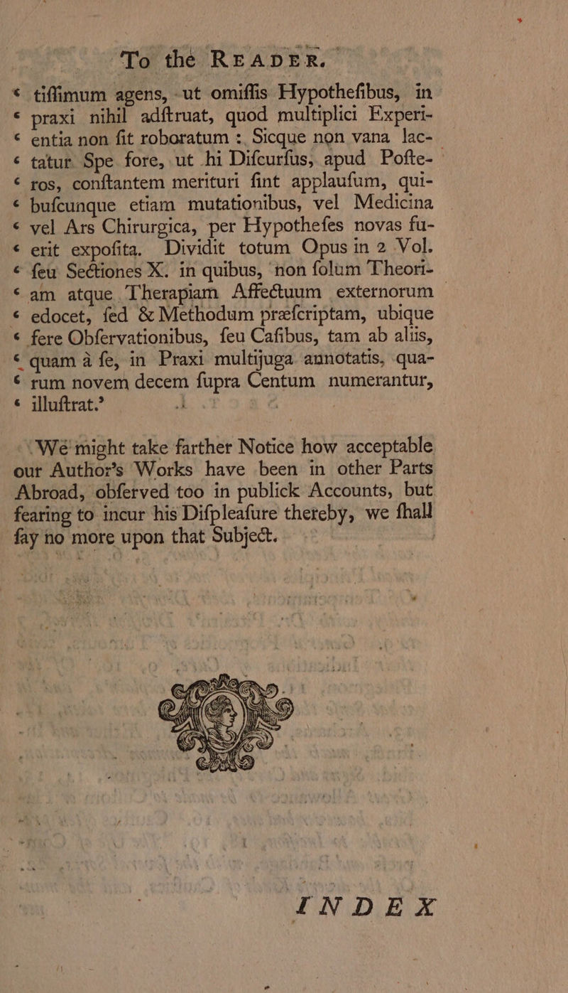 a a,n an ananaanrannana &amp; tifimum agens, -ut omiffis Hypothefibus, in praxi nihil adftruat, quod multiplici Experi- entia non fit roboratum :, Sicque non vana lac- tatur Spe fore, ut hi Difcurfus, apud Pofte-— ros, conftantem merituri fint applaufum, qui- bufcunque etiam mutationibus, vel Medicina vel Ars Chirurgica, per Hypothefes novas fu- erit expofita. Dividit totum Opus in 2 Vol. feu Seétiones X. in quibus, ‘non folum Theort- am atque Therapiam Affectuum externorum — edocet, fed &amp; Methodum prefcriptam, ubique fere Obfervationibus, feu Cafibus, tam ab alliis, quam a fe, in Praxi multijuga annotatis, qua- rum novem decem fupra Centum numerantur, illuftrat.’ | A ‘We' might take farther Notice how acceptable