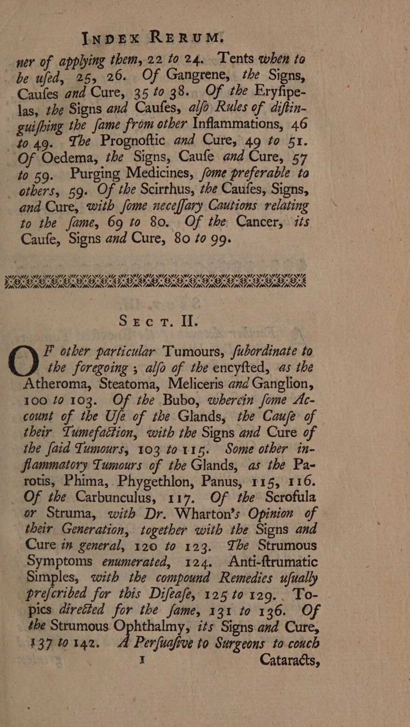 or of applying them, 22 to 24. Tents when to ) be Se ce Of Gangrene, she Signs, Caufes and Cure, 35 to 38. Of the Eryfipe- las, the Signs and Caufes, alfo Rules of diftin- guifbing the fame from other Inflammations, 46 to 49. ‘The Prognoftic and Cure, 49 to 51. Of Oedema, the Signs, Caufe and Cure, 57 to 59. Purging Medicines, /ome preferable ta others, 59. Of the Scirthus, be Caufes, Signs, and Cure, with fome neceffary Cautions relating to the fame, 69 to 80. Of the Cancer, is Caufe, Signs avd Cure, 80 #0 99. SECT. Il. F other particular Tumours, fubordinate to O the foregoing , alfo of the encyfted, as the Atheroma, Steatoma, Meliceris amd Ganglion, 100 10 103. Of the Bubo, wherein fome Ac- count of the Uje of the Glands, the Cauje of their Tumefattion, with the Signs and Cure of the faid Tumours, 103 to 115. Some other in- flammatory Tumours of the Glands, as the Pa- rotis, Phima, Phygethlon, Panus, 115, 116. _ Of the Carbunculus, 117. Of the Scrofula or Struma, with Dr. Wharton’s Opinion of their Generation, together with the Signs and Cure im general, 120 to 123. Tbe Strumous Symptoms enumerated, 124. Anti-ftrumatic Simples, with the compound Remedies ufually preferibed for this Difeafe, 125 to 129. . To- pics directed for the fame, 131 to 136. Of the Strumous. Ophthalmy, its Signs and Cure, 137 40142. A Perfuafive to Surgeons to couch 3 I | Cataracts,