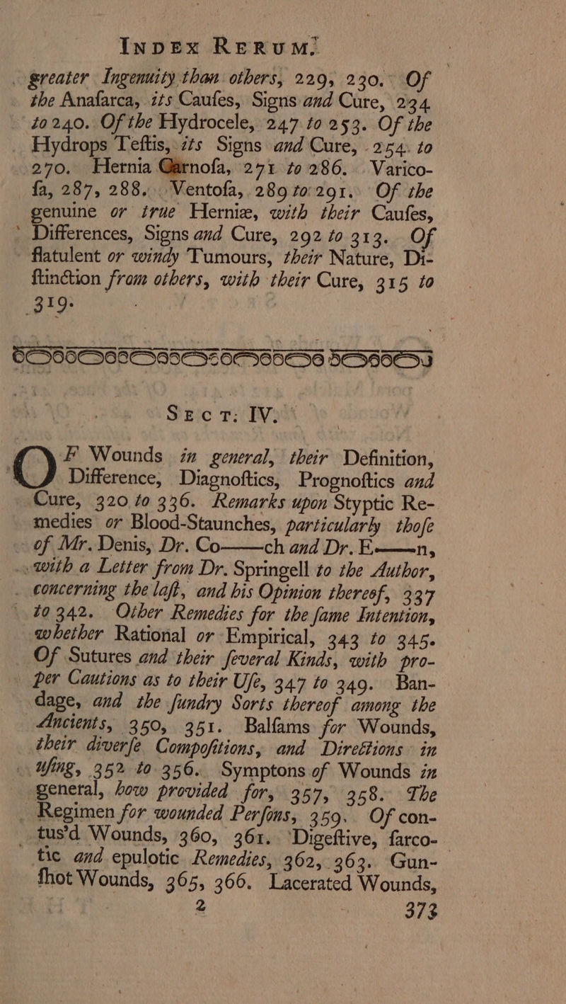 to240. Of the Hydrocele, 247 to 253. Of the Hydrops Teftis, zs Signs and Cure, 254. to 270. Hernia Garnofa, 271 to 286. Varico- fa, 287, 288. Ventofa, 289 to:291. Of the genuine or irue Hernie, with their Caufes, flatulent or windy Tumours, their Nature, Di- {tinction fram others, with their Cure, 315 to SECT: IV. Difference, Diagnottics, Prognoftics and Cure, 320 40 336. Remarks upon Styptic Re- medies or Blood-Staunches, particularly thofe of Mr. Denis, Dr. Co ch and Dr. E——n, qwhether Rational or Empirical, 343 to 345. Of Sutures and their feveral Kinds, with pro- per Cautions as to their Ufe, 347 to 349. Ban- Ancients, 350, 351. Balfams for Wounds, their diverfe Compofitions, and ‘Direétions in general, how provided for, 357, 368. The tic and epulotic Remedies, 362, 363. Gun-- thot Wounds, 365, 366. Lacerated Wounds, i 2 373