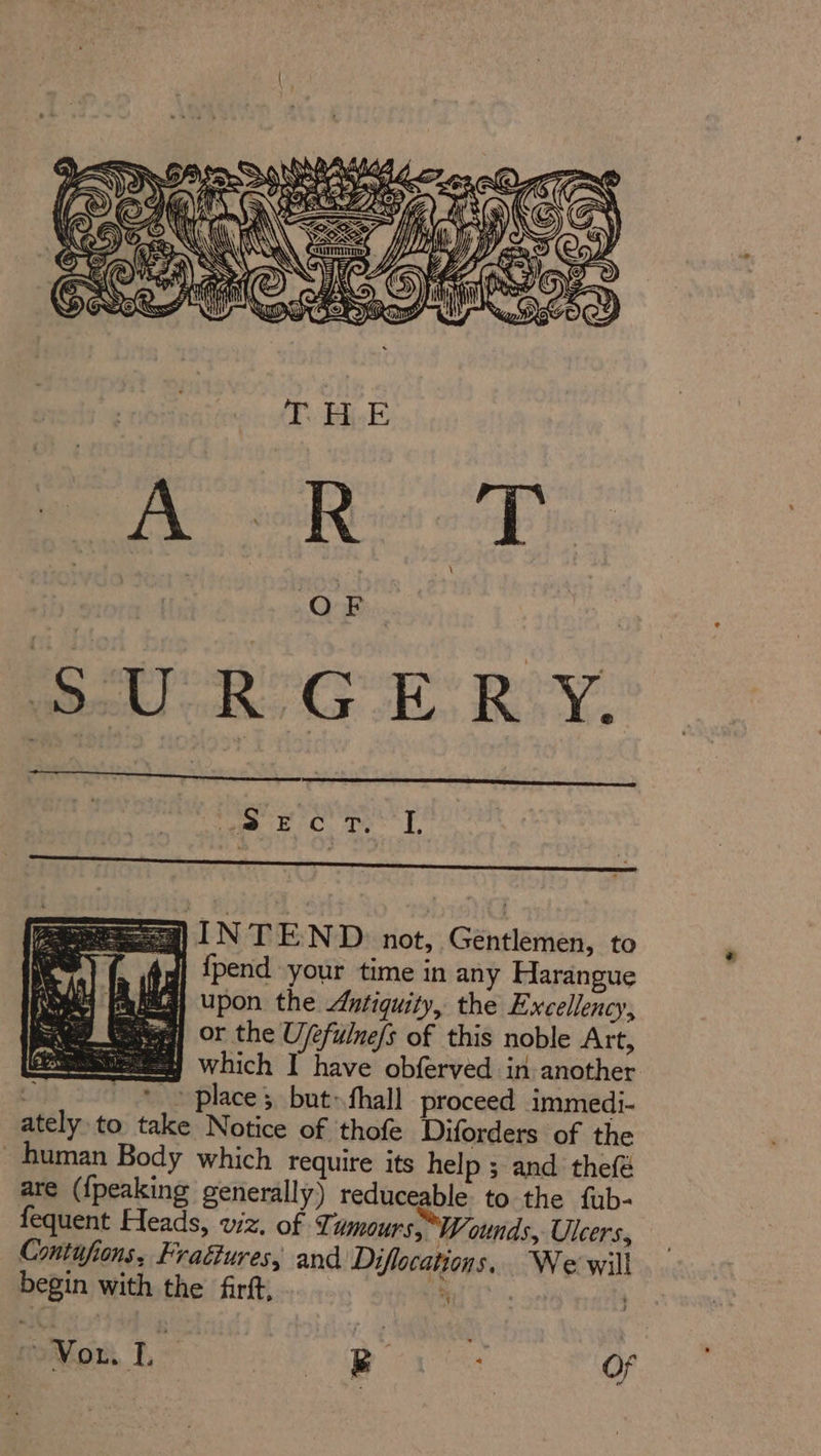 Wes. GA OE awe DONE ME ace LE S503) AY Sem AW uy my = DRS G Ki nn &amp;, Ger uy S&gt; CORE: WBE OAD TEE A ’ ‘ \ OF sets) INTEND. not, Gentlemen, to YC Angl {pend your time in any Harangue j Upon the Antiquity, the Excellency, a) or the U/efulne/s of this noble Art, Ee Which I have obferved in another 2 ‘© place; but» fhall proceed immedi- ately to take Notice of thofe Diforders of the human Body which require its help ; and thefé are ({peaking generally) reduceable to the fub- fequent Heads, viz. of Ti umours, Wounds, Ulcers, Contufions, Fraétures, and Diflocations, We will begin with the firft, ie ; “NG arena aan Of