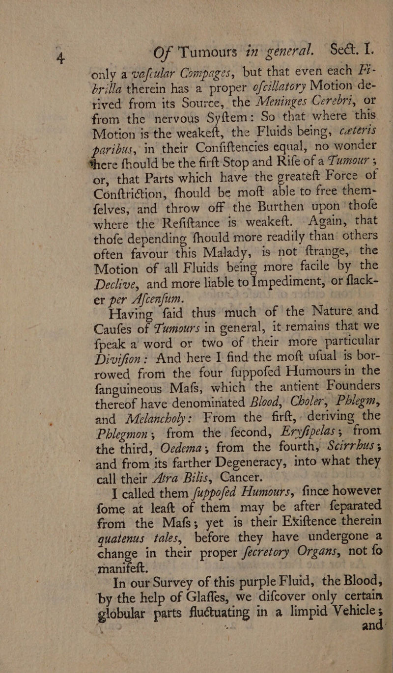 only a vafiular Compages, but that even each - brilla therein has a proper ofcillatory Motion de- rived from its Source, the Meninges Cerebri, or from the nervous Syftem: So that where this Motion is the weakeft, the Fluids being, ceteris paribus, in their Confiftencies equal, no wonder here fhould be the firft Stop and Rife of a Tumour ; or, that Parts which have the greateft Force of Conftri@ion, fhould be moft able to free them- felves, and throw off the Burthen upon 'thofe where the Refiftance is weakeft. Again, that thofe depending fhould more readily than: others . often favour this Malady, is not ftrange, the Motion of all Fluids being more facile by the Declive, and more liable to Impediment, or flack- er per Afcenfum. | Having faid thus much of the Nature and - Caufes of Tumours in general, it remains that we fpeak a’ word or two of their more particular Divifion: And here I find the moft ufual is bor-— rowed from the four fuppofed Humours in the — fanguineous Mafs, which the antient Founders thereof have denominated Blood, Choler, Phlegm, — and Melancholy: From the firft, deriving the Phlegmon; from the fecond, Eryfipelas; from — the third, Oedema; from the fourth, Scirrhus; and from its farther Degeneracy, into what they — call their “tra Bilis, Cancer. i’ I called them /uppofed Humours, fince however fome at leaft of them may be after feparated from the Mafs; yet is their Exiftence therein quatenus tales, before they have undergone a change in their proper /ecretory Organs, not fo -manifeft. be In our Survey of this purple Fluid, the Blood, ‘by the help of Glafles, we difcover only certain globular parts fluctuating in a limpid Vehicle s we oh a and”