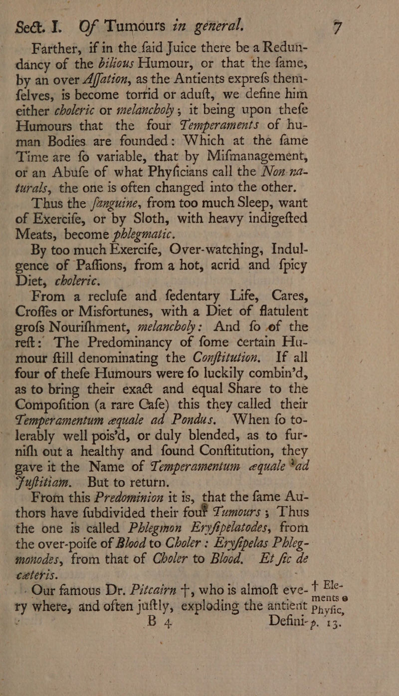 Farther, if in the faid Juice there be a Redun- dancy of the ious Humour, or that the fame, by an over Affation, as the Antients exprefs them- felves, is become torrid or aduft, we define him either choleric or melancholy, it being upon thefe - Humours that the four Temperaments of hu- man Bodies are founded: Which at the fame Time are fo variable, that by Mifmanagement, of an Abufe of what Phyficians call the Non-na- turals, the one is often changed into the other. Thus the /znguine, from too much Sleep, want of Exercife, or by Sloth, with heavy indigefted Meats, become phlegmatic. By too much Exercife, Over-watching, Indul- gence of Paffions, from a hot, acrid and fpicy Diet, choleric. : From a reclufe and fedentary Life, Cares, Croffes or Misfortunes, with a Diet of flatulent grofs Nourifhment, melancholy: And fo .of the reft: The Predominancy of fome certain Hu- mour ftill denominating the Conjflitution. If all _ four of thefe Humours were fo luckily combin’d, as to bring their exact and equal Share to the Compofition (a rare Cafe) this they called their Temperamentum equale ad Pondus. When {0 to- ~~ lerably well pois’d, or duly blended, as to fur- nif out a healthy and found Conftitution, they gave it the Name of Temperamentum cequale *ad Fuftitiam. But to return, From this Predominion it is, that the fame Au- thors have fubdivided their fouf Tumours ; Thus the one is called Phlegmon Eryfipelatodes, from the over-poife of Blood to Choler : Eryfipelas Phleg- monodes, from that of Choler to Blood. Et fic de ceteris. .. Our famous Dr. Pitcairn +, who is almoft eve- t Ee- ry where, and often juftly, exploding the antient py ice : B 4 Defini- ». 13.