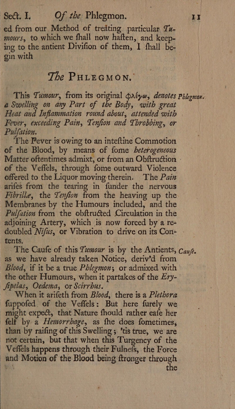 ed from our. Method of tredting. particular Tz- : mours, to which we fhall now haften, and keep- ing to the antient Divifion of them, I fhall be- gin with The PHLEGMON. This Zumour, from its original atyw, denotes Phlegmon. a Swelling on any Part of the Body, with great Heat and Inflammation round about, attended with | Fever, exceeding Pain, Tenfion and Throbbing, or Pulfation. pie The Fever is owing to an inteftine Commotion of the Blood, by means of fome heterogeneous Matter oftentimes admixt, or from an Obftruction | of the Veffels, through fome outward Violence offered to the Liquor moving therein. The Pain arifes from the tearing in funder the nervous Fibrille, the Tenfion trom the heaving up the Membranes by the Humours included, and the Pulfation from the obftruéted Circulation in the adjoining Artery, which is now forced by a re- doubled Nifus, or Vibration to drive on its Con- tents. fies ‘ The Caufe of this Tumour is by the Antients, cau/. as we have already taken Notice, deriv’d from Blood, if it be a true Phlegmon; or admixed with the other Humours, when it partakes of the Ery- Jipeélas, Oedema, or Scirrbus. ~ When it arifeth from Blood, there is a Plethora fuppofed. of the Veffels: But here furely we might expect, that Nature fhould rather eafe her felf by a Hemorrhage, as fhe does fometimes, than by raifing of this Swelling ;. ’tis true, we are not certain, but that when this Turgency of the _ Vefiels happens through their Fulnefs, the Force and Motion of the Blood being ftronger through