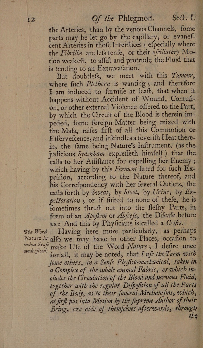 the Arteries, than by the venous Channels, fome ‘ parts may be let go by the capillary, or evanef- — cent Arteries in thofe Interftices ; efpecially where — the Fibrille are lefs tenfe, or their o/ciatory Mo- — tion weakeft, to affift and protrude the Fluid that is tending to an Extravafation. But doubtlefs, we meet with this Tumour, where fuch Plethora is wanting ; and therefore Tam induced to furmife at leaft, that when it happens without Accident of Wound, Contufi- | on, or other external Violence offered to the Part, by which the Circuit of the Blood is therein im-_ peded, fome foreign Matter being mixed with — the Mafs, raifes firft of all this Commotion or — Effervefcence, and inkindlesa feverifh Heat there- in, the fame being Nature’s Inftruament, (as the judicious Sydenham expreffeth himfelf) that fhe calls to her Affiftance for expelling her Enemy ; — which having by this Ferment fitted for fuch Ex- -pulfion, according to the Nature thereof, and his Correfpondency with her feveral Outlets, fhe — cafts forth by Sweat, by Stool, by Urine, by Ex- — pefforation ; or if fuited to none of thefe, he is fometimes thruft out into the fiefhy Parts, in form of an Apoftem or Abfcefs, the Difeafe before — us: And this by Phyficians is called a Cris. | The Word Aaving here more particularly, as perhaps: Nature 72’ ag we may have in other Places, occafion to — Sind: make Ufe of the Word Nature; I defire once for all, it may be noted, that I uje the Term with fome others, in a Senfe Phyfico-mechanical, taken im a Complex of the whole animal Fabric, or which in- cludes the Circulation of the Blood and nervous Fluid, | together with the regular Difpofition of all the Parts” of the Body, as to their feveral Mechanifms, which, . at firft put into Motion by the fupreme Author of their Being, are able of themfelves afterwards, through | 16 .