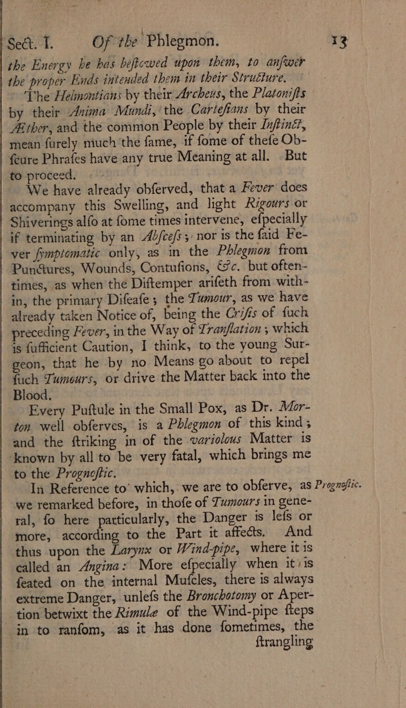 | the Energy be has beftcwed upon them, to anfwer | the proper Ends intended them in their Structure, The Helmontians by their Archeus, the Platonifts | by their Avima Mundt,’ the Cartefians by their | Aither, and the common People by their Infiné, mean furely much the fame, if fome of thefe Ob- {cure Phrafes have any true Meaning at all. But to proceed! «- We have already obferved, that a Fever does | accompany this Swelling, and light Rigours or Shiverings alfo at fome times intervene, efpecially af terminating by an Abjfcefs 5, nor ts the faid Fe- | ver fimptomatic only, as in the Phlegmon from | Pun@ures, Wounds, Contufions, &amp;c. but often- | times, as when the Diftemper arifeth from with- in, the primary Difeafe ; the Tumour, as we have already taken Notice of, being the Crifis of fuch | preceding Fever, in the Way of 77 ranfiation , which | 4s fuficient Caution, I think, to the young Sur- | geon, that he by no Means go about to repel | fach Tumours, or drive the Matter back into the | Blood. | Every Puftule in the Small Pox, as Dr. Mor- ton well obferves, is a Phlegmon of this kind; and the ftriking in of the variolous Matter is | Known by all to be very fatal, which brings me | to the Prognofiic. In Reference to’ which, we are to obferve, as Progugffic. | we remarked before, in thofe of Tumours in gene- ral, fo here patticularly, the Danger is lefs or | more, according to the Part it affects. And | thus upon the Larynx or Wind-pipe, where itis called an Angina: More efpecially when iti is feated on the internal Mufcles, there is always | extreme Danger, unlefs the Bronchotomy or Aper- tion betwixt the Rimule of the Wind-pipe fteps in to ranfom, as it has done fometimes, the ftrangling