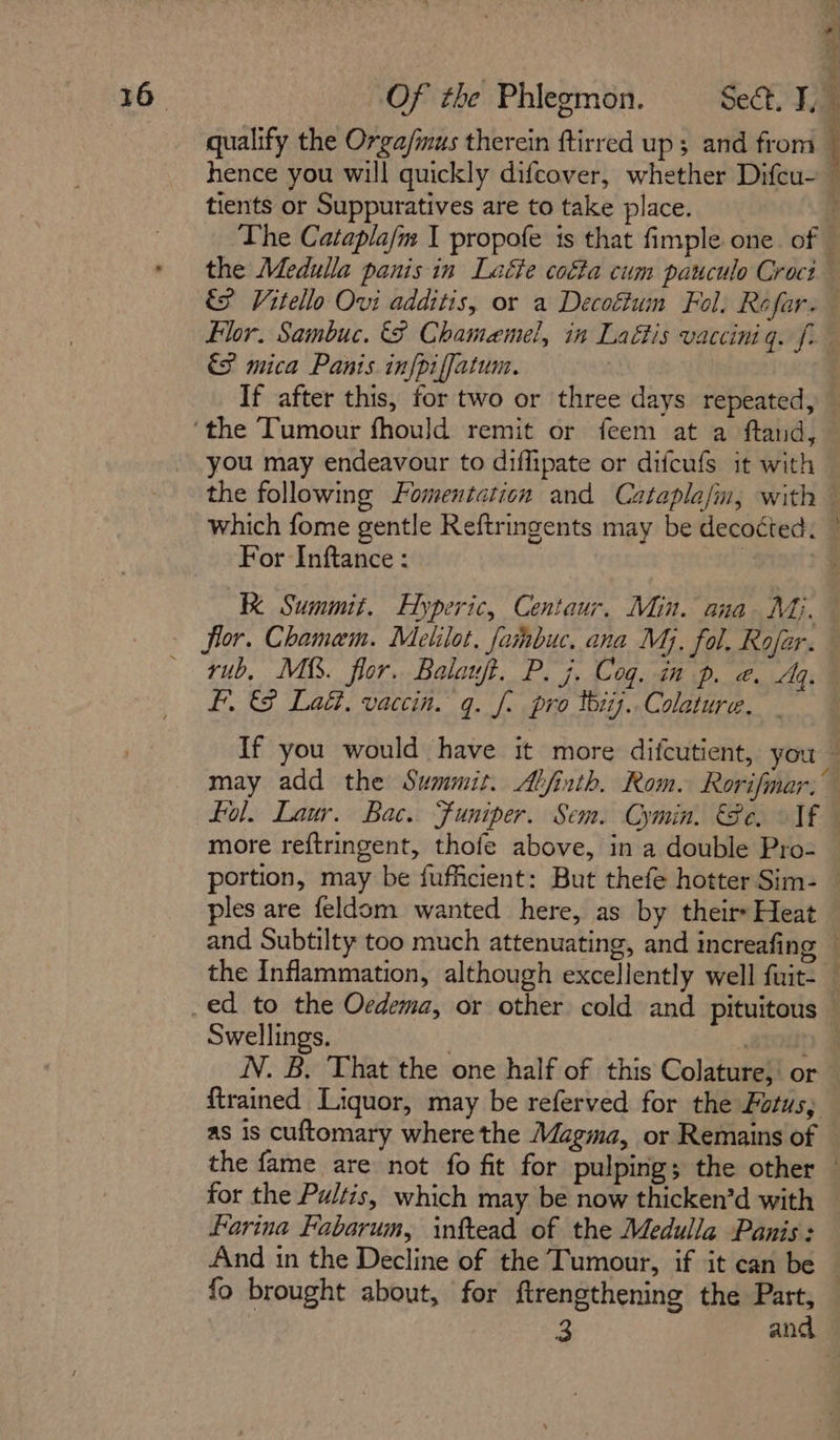 qualify the Orga/mus therein ftirred up; and from hence you will quickly difcover, whether Difcu~ tients or Suppuratives are to take place. ; The Catapla/m I propofe is that fimple one. of - the Medulla panis in Laéte cotta cum pauculo Croct &amp; Vitello Ovi additis, or a Decoftum Fol. Rofar. Hor. Sambuc. &amp; Chamamel, in Laéttis vacciniq. f- &amp;S mica Panis infpiffatum. If after this, for two or three days repeated, ‘the Tumour fhould remit or feem at a ftand, you may endeavour to diffipate or difcufs it with the following Fomentation and Catapla/in, with — which fome gentle Reftringents may be decoéted. | For Inftance : “gipity KK Summit. Hyperic, Centaur, Min. ana Mj. — flor. Chamam. Melilot, fahabuc, ana Mj. fol. Rofar. — rub, Mi. flor. Balauft. P. j. Cog. in p. @. Ag. fF. &amp;&amp; Ladi, vacein. q. f. pro tbiij..Colature. If you would have it more difcutient, you — may add the Summit. Alfinth. Rom. Rorifmar.” fol. Laur. Bac. Funiper. Sem. Cymin. €8e. Vf more reftringent, thofe above, in a double Pro- portion, may be fufficient: But thefe hotter Sim- ples are feldom wanted here, as by theirs Heat and Subtilty too much attenuating, and increafing — the Inflammation, although excellently well fuit: ed to the Oedema, or other cold and pituitous Swellings. , rap J IV. B. That the one half of this Colature, or — {trained Liquor, may be referved for the Fotus; as is cuftomary where the Magma, or Remains of the fame are not fo fit for pulping; the other for the Pultis, which may be now thicken’d with Farina Fabarum, inftead of the Medulla Panis: And in the Decline of the Tumour, if it can be fo brought about, for {trengthening the Part, 3 and