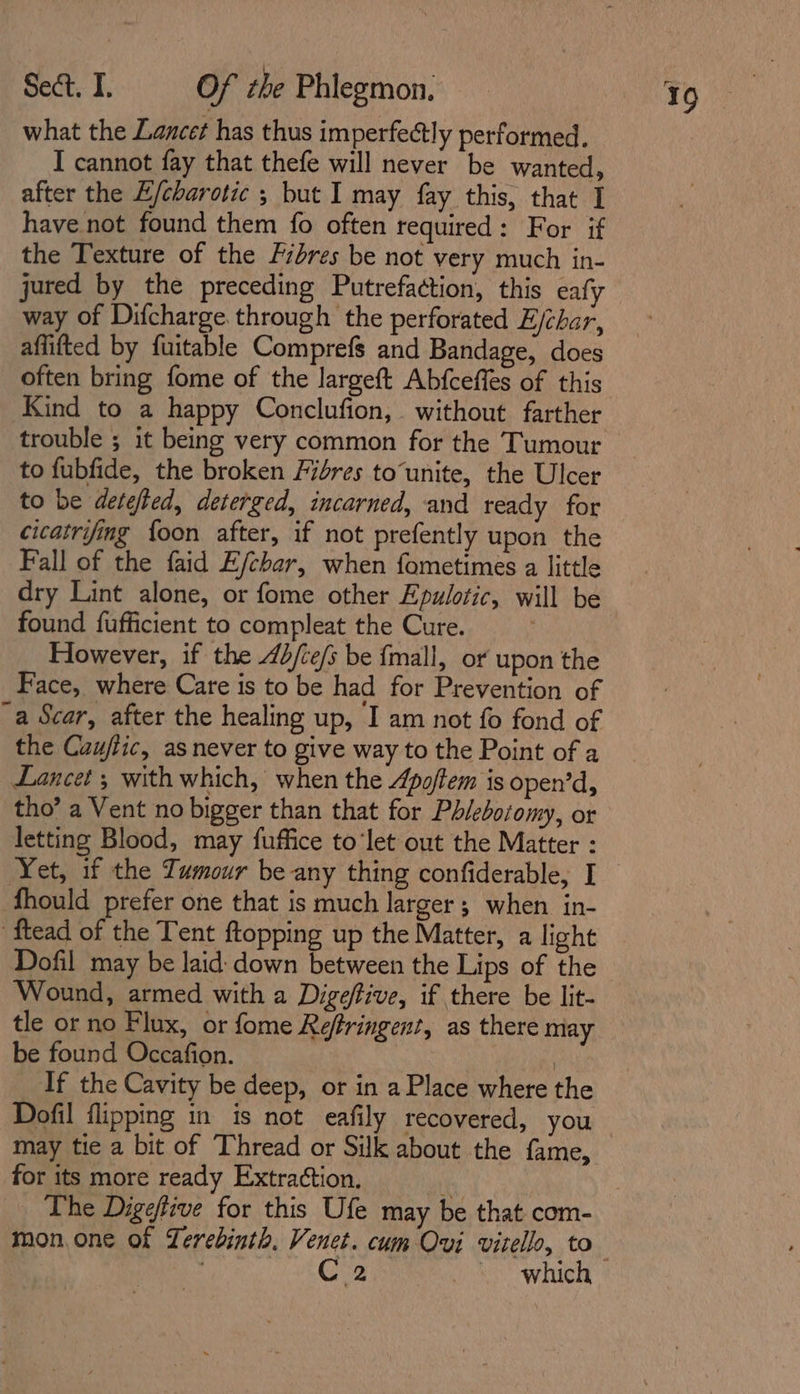 what the Lancet has thus imperfectly performed. I cannot fay that thefe will never be wanted, after the E/charotic ; but I may fay this, that I have not found them fo often required: For if the Texture of the Fibres be not very much in- jured by the preceding Putrefaction, this eafy way of Difcharge through the perforated E/char, aflifted by fuitable Comprefs and Bandage, does often bring fome of the largeft Abfceffes of this Kind to a happy Conclufion, without farther trouble ; it being very common for the Tumour to fubfide, the broken Fires to‘unite, the Ulcer to be detefted, deterged, incarned, and ready for cicatrifing {oon after, if not prefently upon the Fall of the faid E/char, when fometimes a little dry Lint alone, or fome other Epulotic, will be found fufficient to compleat the Cure. However, if the 4b/ce/s be fmall, or upon the Face, where Care is to be had for Prevention of a Scar, after the healing up, I am not fo fond of the Caufiic, as never to give way to the Point of a Lancet ; with which, when the Apoftem is open’d, tho’ a Vent no bigger than that for Phlebotomy, or letting Blood, may fuffice to‘let out the Matter : Yet, if the Tumour be any thing confiderable, I fhould prefer one that is much larger ; when in- ‘ftead of the Tent ftopping up the Matter, a light Dofil may be laid: down between the Lips of the Wound, armed with a Digefive, if there be lit- tle or no Flux, or fome Refrringent, as there may be found Occafion. If the Cavity be deep, or in a Place where the Dofil flipping in is not eafily recovered, you may tie a bit of Thread or Silk about the fame, for its more ready Extraction. The Digefive for this Ufe may be that com- mon, one of Lerebinth. Venet. cum Ovi vitello, to