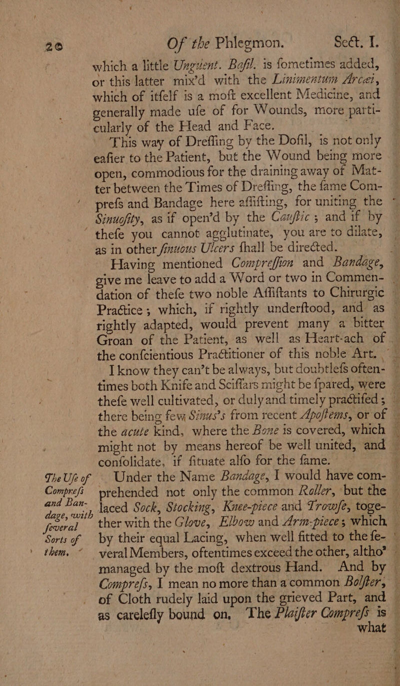 which a little Ungvent. Bafil. is fometimes added, or this latter mix’d with the Linimentum Arcei, which of itfelf is a moft excellent Medicine, and generally made ufe of for Wounds, more parti- cularly of the Head and Face. Me ee This way of Dreffing by the Dofil, is not only eafier to the Patient, but the Wound being more open, commodious for the draining away of Mat- ter between the Times of Drefling, the fame Com- prefs and Bandage here affifting, for uniting the © Sinuofity, as if open’d by the Canflic ; and if by ‘ thefe you cannot agglutinate, you are to dilate, as in other finuous Ulcers fhall be directed. F Having mentioned Compreffion and Bandage, — give me leave to add a Word or two in Commen- | dation of thefe two noble Affiftants to Chirurgic — Prattice ; which, if rightly underftood, and as — rightly adapted, would prevent many a bitter — Groan of the Patient, as well as Heart-ach of — the confcientious Pra¢titioner of this noble Art. _ I know they can’t be always, but doubtlefs often- ~ times both Knife and Sciffars might be fpared, were — thefe well cultivated, or dulyand timely practifed ; there being few Sinus’s from recent Apoflems, or of — the acute kind, where the Bone is covered, which — might not by means hereof be well united, and — confolidate, if fituate alfo for the fame. 3 TheUjeof Under the Name Bandage, I would have com- — Comprefi prehended not only the common Roller, ‘but the — ol i laced Sock, Stocking, Knee-piece and Trow/e, toge- — peeks ther with the Glove, Elbow and Arm-piece; which — Sorts of — by their equal Lacing, when well fitted to the fe- © them. ~ yeralMembers, oftentimes exceed the other, altho” ~ managed by the moft dextrous Hand. And by © Comprefs, | mean no more thanacommon Bolter, — of Cloth rudely laid upon the grieved Part, and — as carelefly bound on, The Player or. is 4 , TS Naas gn a eee ed