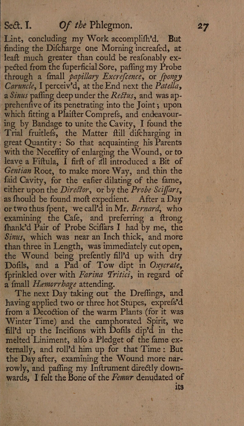 ‘Lint, concluding my Work accomplifh’d. But finding the Difcharge one Morning increafed, at ‘leaft much greater than could be reafonably ex- pected from the fuperficial Sore, pafling my Probe through a {mall papillary Excrefcence, or fpongy Caruncle, 1 perceiv’d, at the End next the Patella, a Sinus pafling deep under the Reéfus, and was ap- - prehenfive of its penetrating into the Joint; upon which fitting a Plaifter Comprefs, and endeavour- ing by Bandage to unite the Cavity, I found the Trial fruitlefs, the Matter ftill difcharging in great Quantity: So that acquainting his Parents with the Neceflity of enlarging the Wound, or to leave a Fiftula, I firft of all introduced a Bit of Gentian Root, to make more Way, and thin the faid Cavity, for the eafier dilating of the fame, either upon the Director, or by the Probe Sciffars, as fhould be found moft expedient. After a Day or two thus fpent, ‘we call’d in Mr. Bernard, who examining the Cafe, and preferring a ftrong fhank’d Pair of Probe Sciffars I had by me, the Sinus, which was near an Inch thick, and more than three in Length, was immediately cut open, fprinkled over with Farina Tritici, in regard of a {mall Hemorrhage attending. | _ The next Day taking out the Dreffings, and having applied two or three hot Stupes, exprefs’d from a Decoétion of the warm Plants (for it was Winter Time) and the camphorated Spirit, we fil’d up the Incifions with Dofils dip’d in the ternally, and roll’d him up for that Time: But the Day after, examining the Wound more nar- rowly, and paffing my Inftrument directly down- wards, I felt the Bone of the Femur denudated of its a «