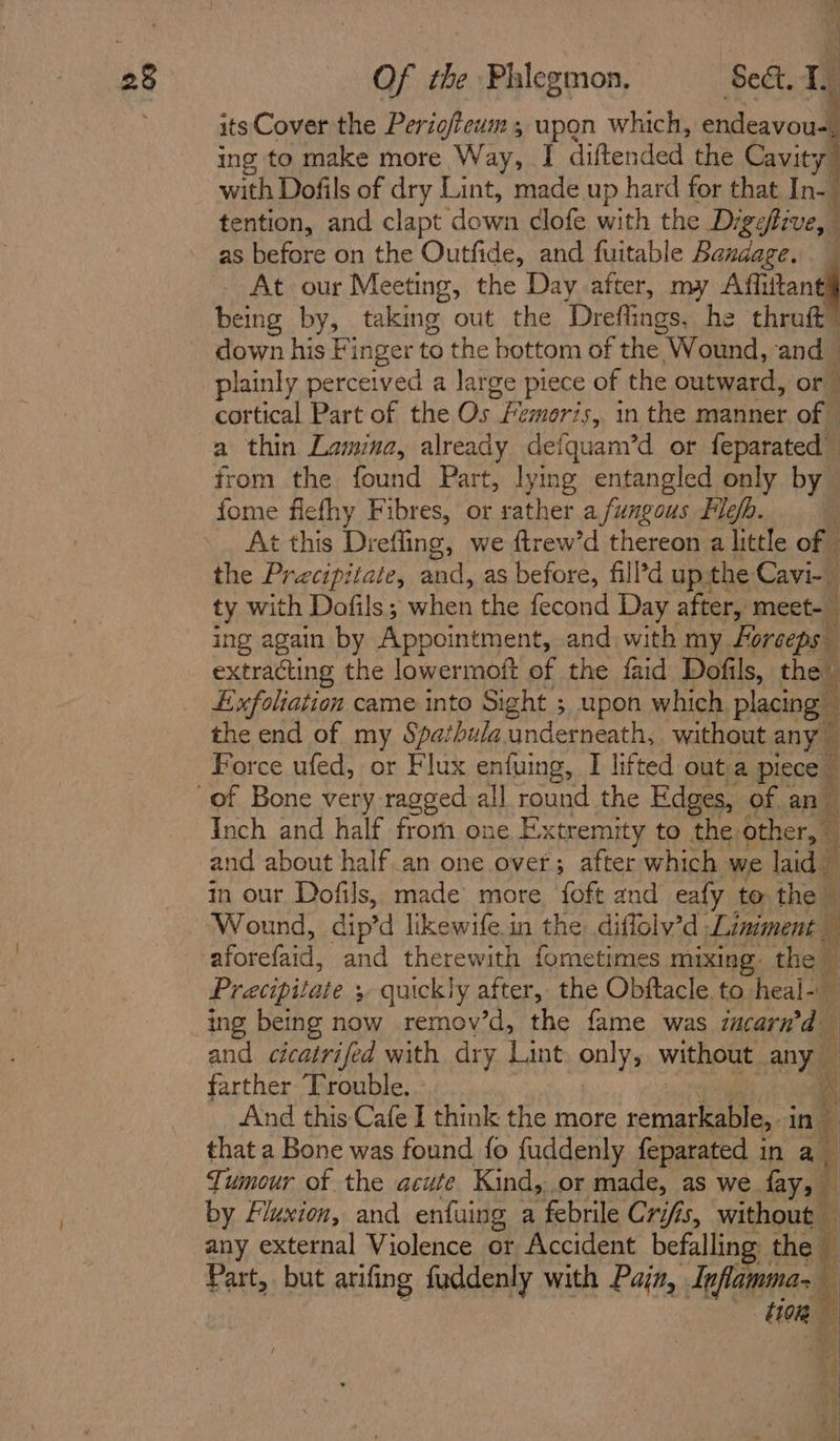 its Cover the Perigftewm; upon which, endeavou-. ing to make more Way, I diftended the Cavit y with Dofils of dry Lint, made up hard for that In-_ tention, and clapt ‘down dlofe with the Digefive, as before on the Outfide, and fuitable Bandage. - At our Meeting, the Day after, my Ait being by, taking out the ‘Dreflings, he thruft down his Finger to the bottom of the ‘Wound, and@ plainly perceived a large piece of the outward, or cortical Part of the Os Fi cmoris, in the manner off a thin Lamina, already defquam’d or feparated from the found Part, lying entangled only by fome flefhy Fibres, or rather a fungous Fle. At this Drefling, we ftrew’d thereon a little of the Precipitate, and, as before, fill’d upthe Cavi- ty with Dofils; when the fecond Day after, meet-_ ing again by Appointment, and with my. Forceps extracting the lowermoft of the faid Dofils, the Exfoliation came into Sight ; upon which placing the end of my Spathula underneath, without any Force ufed, or Flux enfuing, I lifted out a pieces ree ae Inch and half fromm one Extremity to the other, i and about half an one over; after which we laid — in our Dofils, made more foft and eafy to the Pracipitate ; &gt; quickly after, the Obftacle. to. heal- ing being now remov’d, the fame was zucarn’d and cicatrifed with dry Lant only, without any farther Trouble. | a And this Cafe I think ¥ 7 more remarkable, in i that a Bone was found fo fuddenly feparated in a Tumour of the acute Kind,..or made, as we fay, by Fluxien, and enfuing a febrile Crifis, without — any external Violence or Accident befalling the i Part, but arifing fuddenly mth Pain, Inflamma- ' HR