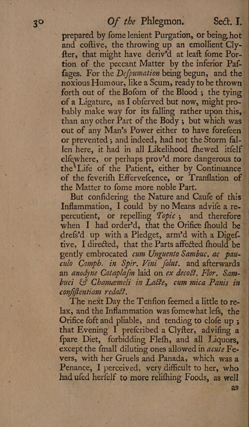 3° prepared by fome lenient Purgation, or being hot and coftive, the throwing up an emollient Cly- - fter, that might have deriv’d at leaft fome Por- — tion of the peccant Matter by the inferior Paf- _ fages. For the De/pumation being begun, and the © forth out of the Bofom of the Blood ; the tying | of a Ligature, as I obferved but now, might pro- _ bably make way for its falling rather upon this, than any other Part of the Body ; but which was — out of any Man’s Power either to have forefeen — or prevented ; and indeed, had not the Storm fal- — len here, it had in all Likelihood fhewed itfelf elfewhere, or perhaps prov’d more dangerous to — the Life of the Patient, either by Continuance _ of the feverifh Effervefcence, or Tranflation of ~ the Matter to fome more noble Part. * But confidering the Nature and Caufe of this — Inflammation, I could by no Means advife a re- — percutient, or repelling Jopic ; and therefore — when I had order’d, that the Orifice fhould be drefs’d up with a Pledget, arm’d with a Digef- — tive, I directed, that the Parts affected fhould be gently embrocated cum Unguento Sambuc. ac pau- culo Camph. in Spir. Vini folut. and afterwards an anodyne Catapla/m \aid on ex decoét. Flor, Sam- buci €F Chamemeli in Latte, cum mica Panis in confiftentiam redaG. oy a The next Day the Tetifion feemed a little to re- lax, and the Inflammation was fomewhat lefs, the — Orifice foft and pliable, and tending to clofe up ; _ that Evening I prefcribed a Clyfter, advifing a | fpare Diet, forbidding Flefh, and all Liquors, — except the fmall diluting ones allowed in acute Fe- vers, with her Gruels and Panada, which was a Penance, I perceived, very difficult to her, who _ as