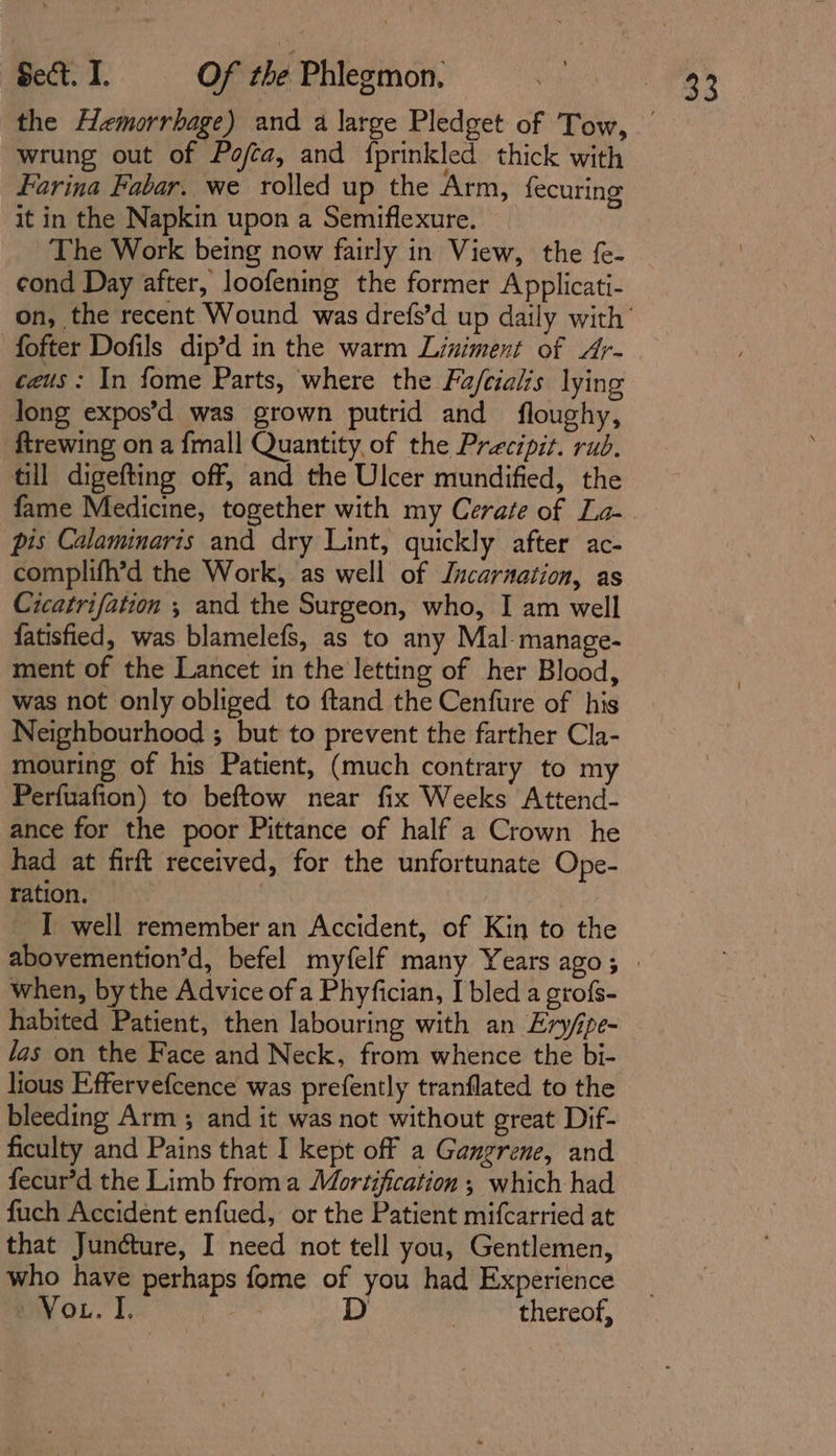 wrung out of Pofta, and {prinkled thick with Farina Fabar. we rolled up the Arm, fecuring it in the Napkin upon a Semiflexure. The Work being now fairly in View, the f{e- fofter Dofils dip’d in the warm Liniment of Ar- caus: In fome Parts, where the Fa/cialis lying long expos’d was grown putrid and floughy, ftrewing on a {mall Quantity of the Precipit. rub. till digefting off, and the Ulcer mundified, the fame Medicine, together with my Cerate of La- pis Calaminaris and dry Lint, quickly after ac- complifh’d the Work, as well of Incarnation, as Cicatrifation ; and the Surgeon, who, I am well fatisfied, was blamelefs, as to any Mal-manage- ment of the Lancet in the letting of her Blood, was not only obliged to ftand the Cenfure of his Neighbourhood ; but to prevent the farther Cla- mouring of his Patient, (much contrary to my Perfuafion) to beftow near fix Weeks Attend- ance for the poor Pittance of half a Crown he had at firft received, for the unfortunate Ope- ration. I well remember an Accident, of Kin to the when, bythe Advice of a Phyfician, I bled a grofs- habited Patient, then labouring with an Ery/pe- las on the Face and Neck, from whence the bi- lious Effervefcence was prefently tranflated to the bleeding Arm ; and it was not without great Dif- ficulty and Pains that I kept off a Gangrene, and fecur’d the Limb froma Mortification ; which had fuch Accident enfued, or the Patient mifcarried at that Junéture, I need not tell you, Gentlemen, who have perhaps fome of you had Experience mVou. I, spat D thereof,