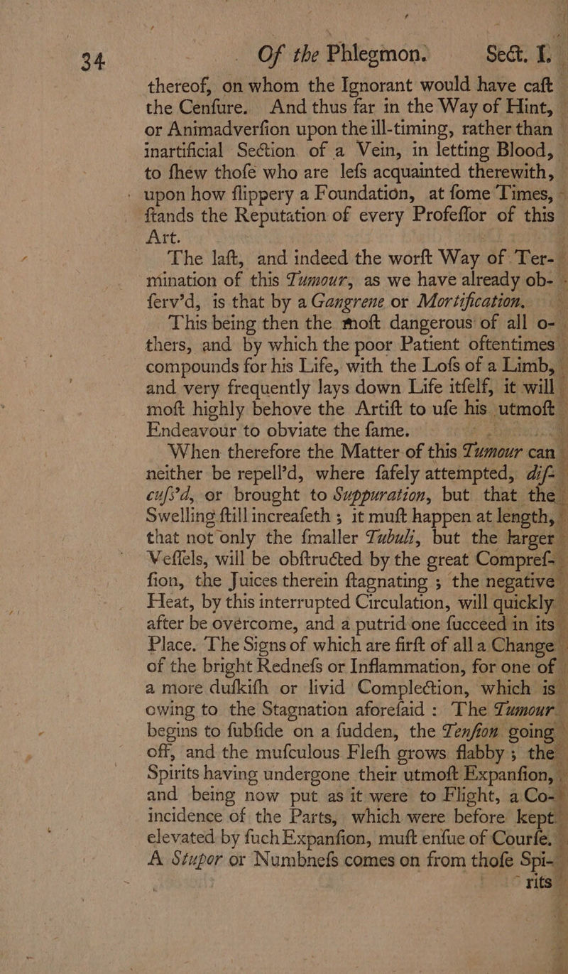 thereof, on whom the Ignorant would have caft the Cenfure. And thus far in the Way of Hint, or Animadverfion upon the ill-timing, rather than © inartificial Section. of a Vein, in letting Blood, — to fhew thofe who are lefs acquainted therewith, - ftands the Reputation of every Profeffor of this The laft, and indeed the worft Way of Ter-— mination of this Tumour, as we have already ob- - ferv’d, is that by a Gangrene or Mortification, This being then the. moft dangerous’ of all o- thers, and by which the poor Patient oftentimes — compounds for his Life, with the Lofs of a Limb, i and very frequently lays down Life itfelf, it will — moft highly behove the Artift to ufe his utmoft © Endeavour to obviate the fame. thats) ae When therefore the Matter of this Tumour cand neither be repell’d, where fafely attempted, we cufs'd, or brought to Suppuration, but that the nek owing to the Stagnation aforefaid : The Tumour begins to fubfide on a fudden, the Zenfion going off, and the mufculous Flefh grows flabby ; the Spirits having undergone their utmoft Expanfion, © and being now put as it were to Flight, a Co- incidence of the Parts, which were before kept. elevated by fuchExpanfion, muft enfue of Courfe. i A. Stupor or Numbnefs comes on from thofe Spi- ~ yits ye «| 5 i oy fi gr a es,