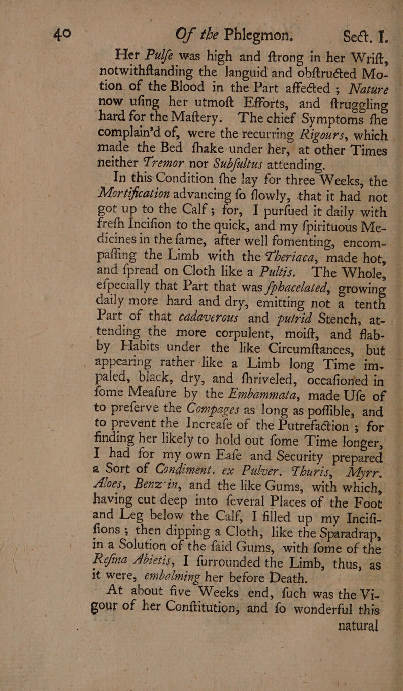 Her Pulfe was high and ftrong in her Writ, — notwithftanding the languid and obftruéted Mo- f tion of the Blood in the Part affeéted ; Nature — now ufing her utmoft Efforts, and ftruggling hard for the Maftery. The chief Symptoms fhe complain’d of, were the recurring Rigours, which | made the Bed fhake- under her, at other Times neither Tremor nor Sub/ultus attending. _Tn this Condition fhe lay for three Weeks, the Mortification advancing fo flowly, that it had not — got up to the Calf; for, I purfued it daily with freth Incifion to the quick, and my fpirituous Me- dicines in the fame, after well fomenting, encom- _ pafling the Limb with the Téeriaca, made hot, — and {pread on Cloth like a Pultis. ‘The Whole, efpecially that Part that was /phacelated, growing daily more hard and dry, emitting not a tenth Part of that cadaverous and putrid Stench, at- tending the more corpulent, moift, and flab- by Habits under the like Circumftances, but i _ appearing rather like a Limb long Time im. _ paled, black, dry, and fhriveled, occafior‘ed in fome Meafure by the Embammata, made Ufe of to preferve the Compages as long as poffible, and _ to prevent the Increafe of the Putrefaction ; for finding her likely to hold out fome Time longer, — I had for my own Eafe and Security prepared a Sort of Condiment. ex Pulver. Thuris, Myrr. Aloes, Benz-in, and the like Gums, with which, having cut deep into feveral Places of the Foot - and Leg below the Calf, I filled up my Incifi- fions ; then dipping a Cloth, like the Sparadrap, in a Solution of the faid Gums, with fome of the Refina Abietis, I furrounded the Limb, thus, as it were, embalming her before Death. ae. At about five Weeks end, fuch was the Vi- gour of her Conftitution, and fo wonderful this natural