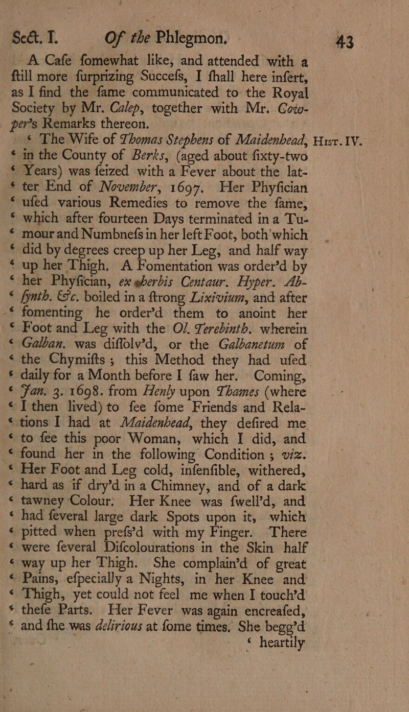 _ A Cafe fomewhat like, and attended with a ftill more furprizing Succefs, I fhall here infert, as I find the fame communicated to the Royal Society by Mr. Calep, together with Mr. Cow- per’s Remarks thereon. * The Wife of Thomas Stephens of Maidenhead, Husr. IV. * in the County of Berks, (aged about fixty-two € Years) was feized with a Fever about the lat- * ter End of November, 1697. Her Phyfician “ ufed various Remedies to remove the fame, * which after fourteen Days terminated ina Tu- * mour and Numbnefs in her left Foot, both'which * did by degrees creep up her Leg, and half way ‘ up her Thigh. A Fomentation was order’d by ‘her Phyfician, ex @berdis Centaur. Hyper. Ab- * fynth, Sc. boiled ina ftrong Lixivium, and after -* fomenting he order’d them to anoint her * Foot and Leg with the O/. Terebinth. wherein © Galban. was diffolv’d, or the Galbanetum of « the Chymifts ; this Method they had ufed § daily for a Month before I faw her. Coming, ‘ Fan. 3. 1698. from Henly upon Thames (where ¢ I then lived) to fee fome Friends and Rela- ‘tions I had at Maidenhead, they defired me § to fee this poor Woman, which I did, and © found her in the following Condition ; viz. © Her Foot and Leg cold, infenfible, withered, * hard as if dry’d in a Chimney, and of a dark ¢ tawney Colour) Her Knee was {well’d, and ‘ had feveral large dark Spots upon it, which ¢ pitted when prefs’d with my Finger. There « were feveral Difcolourations in the Skin half ‘ way up her Thigh. She complain’d of great « Pains, efpecially a Nights, in her Knee and ¢ Thigh, yet could not feel me when I touch’d * thefe Parts. Her Fever was again encreafed, * and fhe was delirious at fome times, She begg’d Pe ; © heartily