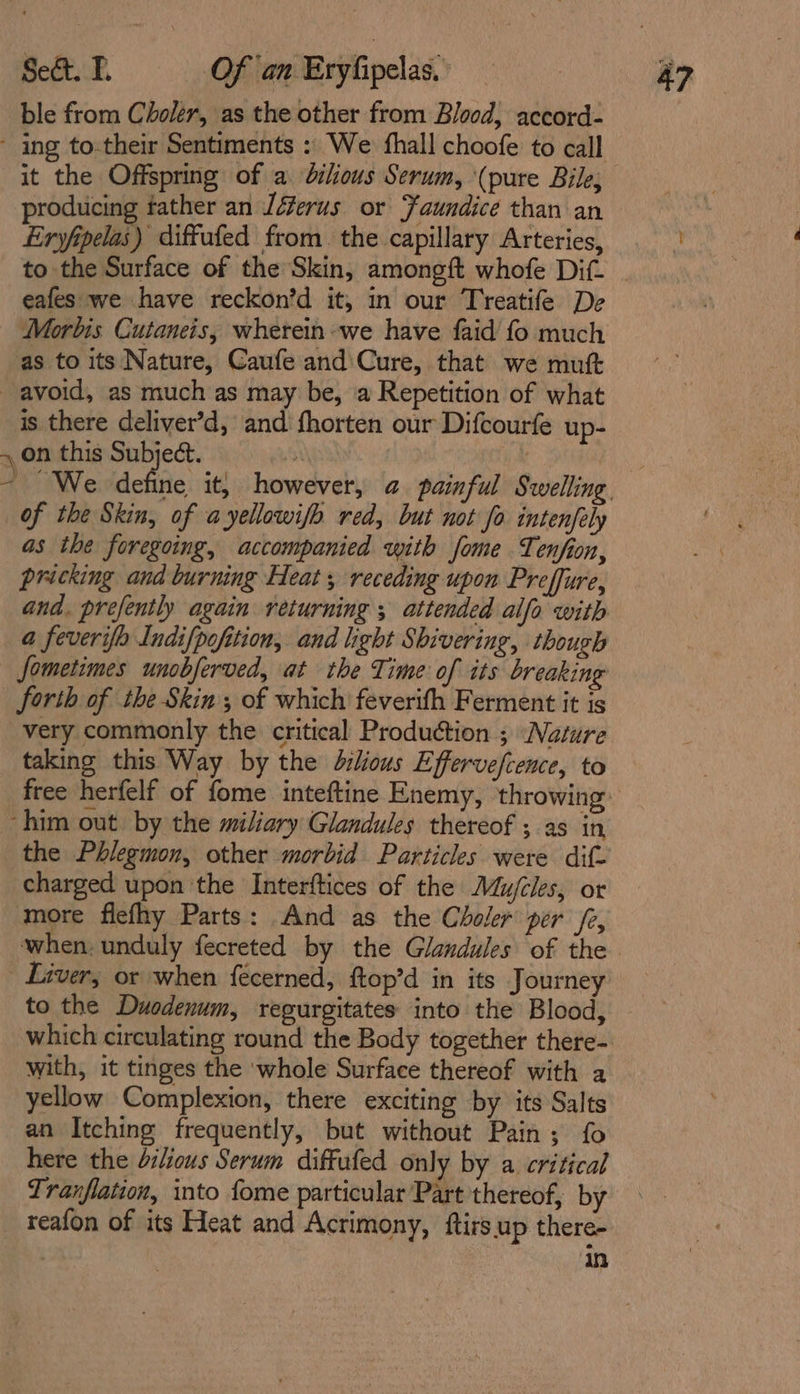 ble from Choler, as the other from Blood, accord- ~ ing to:their Sentiments : We fhall choofe to call it the Offspring of a. dilous Serum, (pure Bile, producing father an Jéerus or Faundice than an Eryfipelas) diffufed from the capillary Arteries, to the Surface of the Skin, amongft whofe Dif. . eafes we have reckon’d it, in our Treatife De Morbis Cutaneis, wherein: we have faid fo much as to its Nature, Caufe and\Cure, that we mutt avoid, as much as may be, a Repetition of what is there deliver’d, and fhorten our Difcourfe up- 4 on this Subject. ~ We define it, however, @ painful Swelling, of the Skin, of a yellowifo red, but not fo. intenfely as the foregoing, accompanied with fome Tenfion, pricking and burning Heat, receding upon Preffure, and. prefently again returning ; attended alfo with a feverifo Indifpofition, and light Shivering, though Sometimes unobferved, at the Time of its breaking forth of the Skin ; of which feverifh Ferment it is very commonly the critical Production ; Nature taking this Way by the dilious Effervefcence, to free herfelf of fome inteftine Enemy, throwing: ‘him out by the miliary Glandules thereof ; as in the Phlegmon, other morbid Particles were dif- charged upon the Interftices of the Mujcles, or more flefhy Parts: And as the Choler per /e, when, unduly fecreted by the Glandules of the - Liver, or when fecerned, ftop’d in its Journey to the Duodenum, regurgitates into the Blood, which circulating round the Body together there- with, it tinges the ‘whole Surface thereof with a yellow Complexion, there exciting by its Salts an Itching frequently, but without Pain; fo here the dilious Serum diffufed only by a critical Tranflation, into fome particular Part thereof, by reafon of its Heat and Acrimony, ftirs.up there- | in