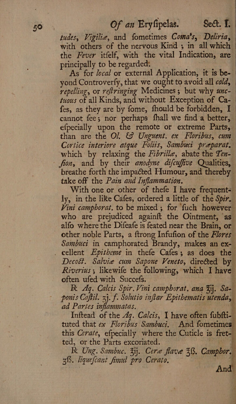 : with others of the nervous Kind ; in all which the Fever itfelf, with the vital Indication, are principally to be ‘regarded: : As for local or external Application, it is be- yond Controverfy, that we ought to avoid all cold, repelling, or reftringing Medicines; but why wnc-— tuous of all Kinds, and without Exception of Ca-_ fes, as they are by fome, fhould be forbidden, I | cannot fee; nor perhaps fhall we find a better, — efpecially upon the remote or extreme Parts, than are the O/, &9 Unguent. ex Floribus, cum Cortice interiore atque Foliis, Sambucit preparat, which by relaxing the Fidrillz, abate the Ten- breathe forth the impacted Humour, and thereby take off the Pain and Inflammation. With one or other of thefe I have frequents ly, in the like Cafes, ordered a little of the Spir. Vini campborat. to be mixed ; for ‘fuch however who are prejudiced againft the Ointment, as alfo where the Difeafe is feated near the Bit. or other noble Parts, a ftrong Infufion of the Flores Sambuct in camphorated Brandy, makes an ex- Deco. Salvie cum Sapone Veneto, directed by Riverius ; likewife the following, which I have often ufed with Succefs. 3 R Aq. Calcis Spir. Vini camphorat. ana Fj. Sa- ponis Caftil. xj. f. Solutio inftar Epithematis ind, ad Partes inflammatas. Inftead of the 4g. Calcis, I have often fabti-. tuted that ex Floribus Sambuci. And fometimes this Cerate, efpecially where the Cuticle is fret- ted, or the Parts excoriated. f R Ung. Sambuc. 3. Cera flave 3%. Camper, 38. fquefcant fimul pro Cerato, | And