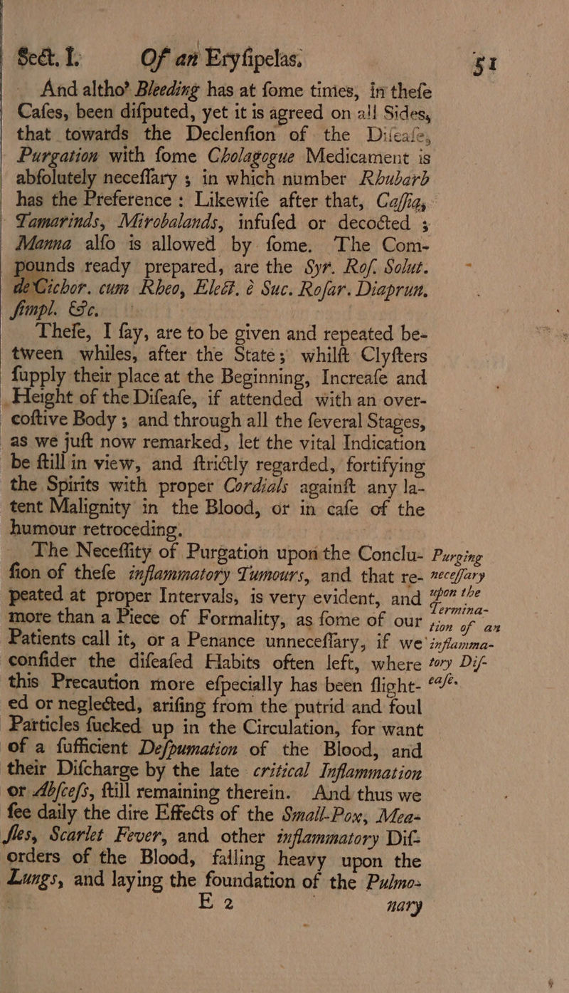 And altho? Bleeding has at fome tinies, in thefe | Cafes, been difputed, yet it is agreed on all Sides, | that towatds the Declenfion of the Difeafe, | Purgation with fome Cholagogue Medicament is abfolutely neceflary ; in which number Rhubarb has the Preference : Likewife after that, Ca/fa, -Yamarinds, Mirobalands, infufed or decoéted 3 Manna alfo is allowed by fome. The Com- pounds ready prepared, are the Syr. Rof. Solut. deCichor. cum Rheo, Ele. é Suc. Rofar. Diaprun, mpl. Fe. Theie, I fay, are to be given and repeated be- tween whiles, after the State; whilft Clyfters fupply their place at the Beginning, Increafe and _ Height of the Difeafe, if attended with an over- _coftive Body ; and through all the feveral Stages, as we juft now remarked, let the vital Indication be ftillin view, and ftri@ly regarded, fortifying the Spirits with proper Cordials againft any la- tent Malignity in the Blood, or in cafe of the humour retroceding, The Neceffity of Purgation upon the Conclu- Purging fion of thefe inflammatory Tumours, and that re- cefary peated at proper Intervals, is very evident, and rte dit y more than a Piece of Formality, as fome of our Fol aha Patients call it, or a Penance unneceflary, if we inflanma- confider the difeafed Habits often left, where toy Di- this Precaution more efpecially has been flight- “/* ed or neglected, arifing from the putrid and foul Particles fucked up in the Circulation, for want (of a fufficient Defpumation of the Blood, and their Difcharge by the late critical Inflammation or Ab/ce/s, ftill remaining therein. And thus we fee daily the dire Effects of the Smail-Pox, Mea- Sles, Scarlet Fever, and other inflammatory Dit: orders of the Blood, falling heavy upon the Lungs, and laying the foundation of the Pulmo: aces Re, | nary