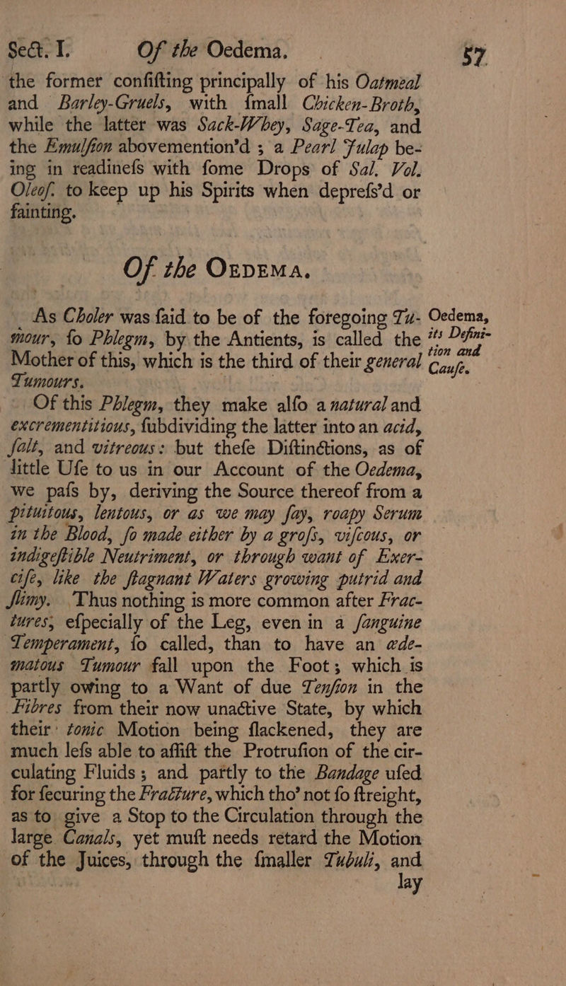 the former confifting principally of his Oatmeal and Barley-Gruels, with {mall Chicken-Broth, while the latter was Sack-Whey, Sage-Tea, and the Emulfion abovemention’d ; a Pearl Fulap be- ing in readinefs with fome Drops of Sal, Vol. Oleof. to keep up his Spirits when deprefs’d or fainting. Of the OzpEMa. _ As Choler was {aid to be of the foregoing Tu- Oedema, mour, fo Phlegm, by the Antients, is called the a 4 are Mother of this, which is the third of their general Canje, Tumours, “8 Of this Phlegm, they make alfo a natural and excrementitious, {abdividing the latter into an acid, falt, and vitreous: but thefe Diftinétions, as of little Ufe to us in our Account of the Oedema, we pafs by, deriving the Source thereof from a pituitous, lentous, or as we may fay, roapy Serum in the Blood, fo made either by a grofs, vifcous, or indigeftible Neutriment, or through want of Exer- cife, like the ftagnant Waters growing putrid and Jimy. ‘Thus nothing is more common after Frac- tures, e{pecially of the Leg, even in a /anguine Temperament, {o called, than to have an @de- matous Tumour fall upon the Foot; which is partly owing to a Want of due Zen/on in the Fibres from their now unactive State, by which their’ tonic Motion being flackened, they are much lefs able to affift the Protrufion of the cir- culating Fluids; and partly to the Bandage ufed for fecuring the Fraéure, which tho’ not fo ftreight, as to give a Stop to the Circulation through the large Canals, yet muft needs retard the Motion of the Juices, through the fmaller Tudui, and lay