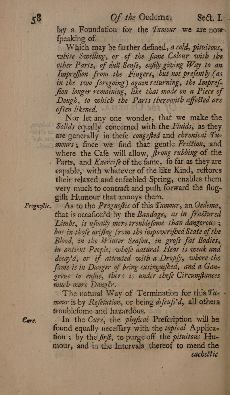 lay a Foundation for the Tumour we are now. {peaking of. Imprefion from the Fingers, but not prefently (as in the two foregoing) again returning, the Impref- fion longer remaining, like that made on a Piece of Dough, to which the Paris therewith affetied are often likened. - ROT YS Nor let any one wonder, that we make the Solids equally concerned with the Fluids, as they mours fince we find that géntle FPriéiion, and where the Cafe will allow, /trong rubbing of the Prognoftic. Care. capable, with whatever of the like Kind, reftores their relaxed and enfeebled Spring, enables them very much to contract and pufh forward the flug- sifh Humour that annoys them. | As tothe Progusftic of this Tumour, an Oedema, 4 but in thofe arifing from the impoverifbed State of the Blood, in the Winter Seafon, in grofs fat Bodies, fame is in Danger of being extinguifhed, and a Gan- much more Danger. : The natural Way of Termination for this Ta- troublefome and hazardous. cachethic