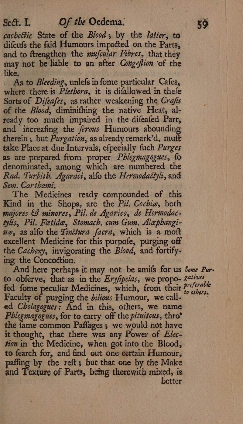 cacheltic State of the Blood;. by the latter, to difcufs the faid Humours impacted on the Parts, and to ftrengthen the mu/cular Fibres, that they may not be liable to an after Congeftion ‘of the like. _ As to Bleeding, unlefs in fome particular Cafes, where there is Plethora, it is difallowed in thefe Sorts of Difeafes, as rather weakening the Cra/s of the Blood, diminifhing the native Heat, al- ready too much impaired in the difeafed Part, and increafing the /erous Humours abounding therein; but Purgation, as already remark’d, muft take Place at due Intervals, efpecially fuch Purges as are prepared from proper Phlegmagogues, fo denominated, among which are numbered the Rad. Turbith. Agaraci, alfo the Hermodaéiyli, and Sem. Carthami, — The Medicines ready compounded of this Kind in the Shops, are the Pil. Cochie, both majores €P minores, Pil. de Agarico, de Hermodac- tylis, Pil. Fetide, Stomach. cum Gum, Alephangi- na, asalfo the Tinfura facra, which is a moft excellent Medicine for this purpofe, purging off the Cachexy, invigorating the Blood, and fortify- ing the Concoétion. _ And here perhaps it may not be amifs for us Some Pur- to obferve, that as in the Ery/pelas, we propo- £2#éves fed fome peculiar Medicines, which, from their , ne Faculty of purging the dilious Humour, we call- } ed Cholagogues: And in this, others, we name Phlegmagogues, for to carry off the pituitous, thro’ the fame common Paflages ; we would not have it thought, that there was any Power of Elec- tion in the Medicine, when got into the Blood, to fearch for, and find out one certain Humour, pafling by the reft; but that one by the Make and Texture of Parts, being therewith aga is | etter