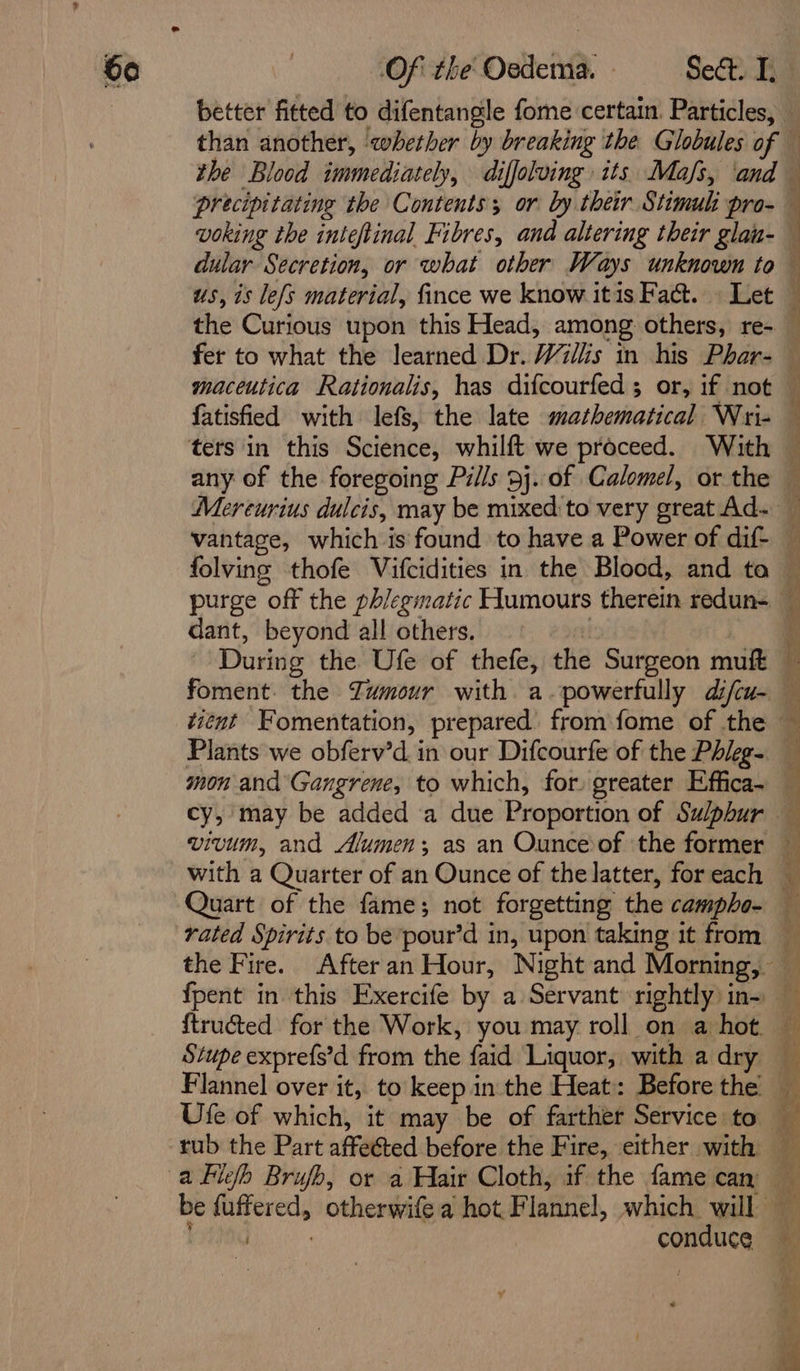 us, is le{s material, fince we know itis Fact. » Let the Curious upon this Head, among others, re- ee A ge ST a ee en ae maceutica Rationalis, has difcourfed; or, if not folving thofe Vifcidities in the Blood, and ta dant, beyond all others. During the Ufe of thefe, the Surgeon muft cy, may be added a due Proportion of Sulphur vivum, and Alumen; as an Ounce of the former with a Quarter of an Ounce of the latter, for each