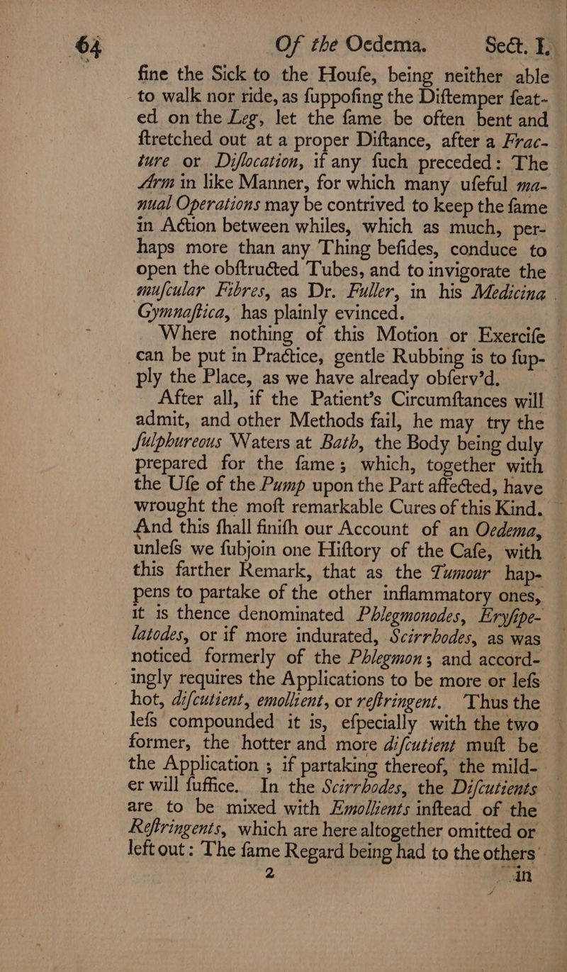 fine the Sick to the Houfe, being neither able to walk nor ride, as fuppofing the Diftemper feat- ed onthe Leg, let the fame be often bent and ftretched out at a proper Diftance, after a Frac- ture or Diflocation, if any fuch preceded: The frm in like Manner, for which many ufeful ma- nual Operations may be contrived to keep the fame in Action between whiles, which as much, per- haps more than any Thing befides, conduce to open the obftructed Tubes, and to invigorate the mufcular Fibres, as Dr. Fuller, in his Medicina Gymnaftica, has plainly evinced. Where nothing of this Motion or Exercife — can be put in Practice, gentle Rubbing is to fup- ply the Place, as we have already obferv’d, After all, if the Patient’s Circumftances will admit, and other Methods fail, he may try the Julphureous Waters at Bath, the Body being duly prepared for the fame; which, together with the Ufe of the Pump upon the Part affected, have wrought the moft remarkable Cures of this Kind. ~ find this fhall finifh our Account of an Oedema, unlefs we fubjoin one Hiftory of the Cafe, with this farther Remark, that as the Tumour hap- pens to partake of the other inflammatory ones, it is thence denominated Phlegmonodes, Ery/ipe- latodes, or if more indurated, Scirrhodes, as was noticed formerly of the Phlegmon; and accord- hot, di/cutient, emollient, or reftringent. Thus the lefs compounded it is, efpecially with the two — former, the hotter and more difcutient mutt be the Application ; if partaking thereof, the mild- — er will fuffice. In the Scirrbodes, the Difcutients — are to be mixed with Emollents inftead of the Reftringents, which are here altogether omitted or left out : The fame Regard being had to the others”