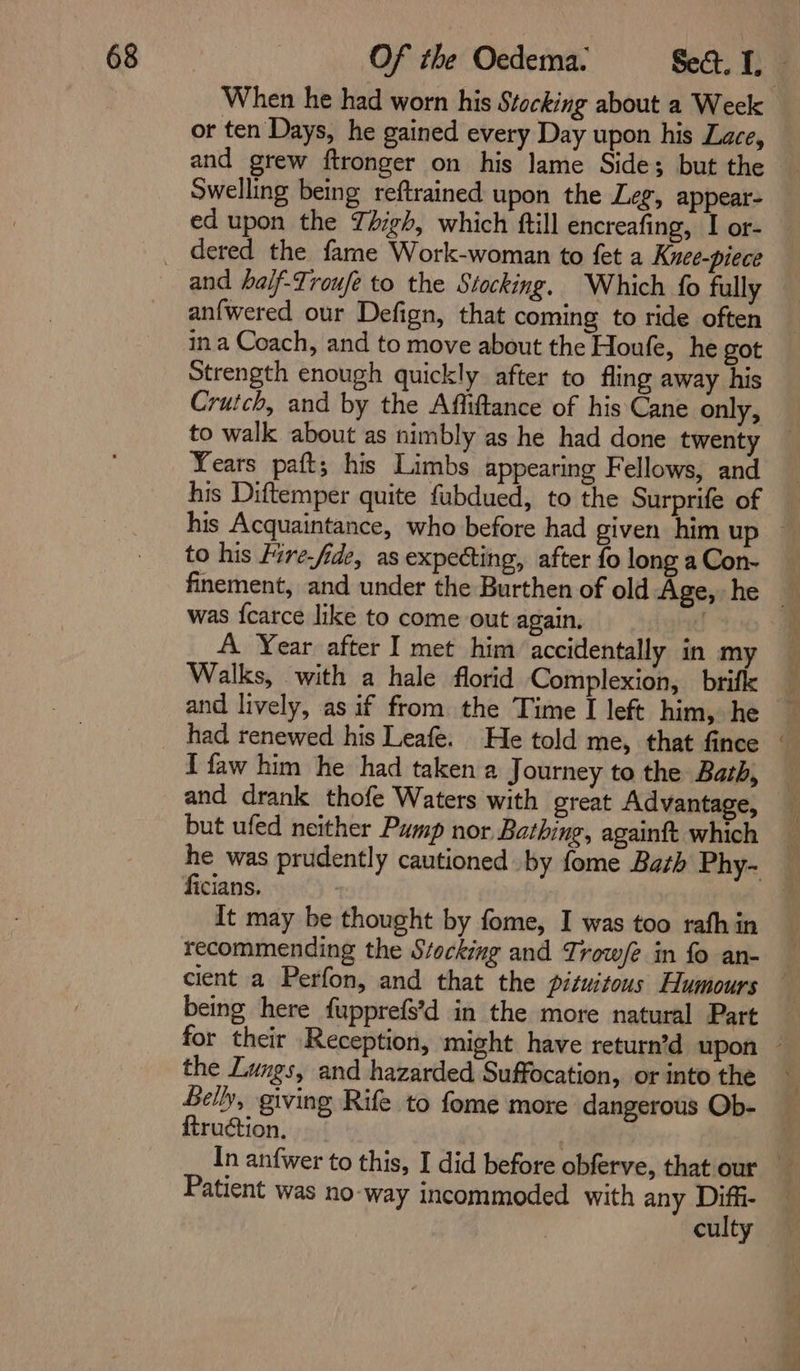 or ten Days, he gained every Day upon his Lace, and grew ftronger on his lame Sides but the ed upon the Tigh, which ftill encreafing, I or- and half-Troufe to the Stocking. Which fo fully an{wered our Defign, that coming to ride often ina Coach, and to move about the Houfe, he got Strength enough quickly after to fling away his Crutch, and by the Affiftance of his Cane only, to walk about as nimbly as he had done twenty Years paft; his Limbs appearing Fellows, and his Diftemper quite fubdued, to the Surprife of to his lire-fide, as expecting, after fo long a Con- was {carce like to come out again. A Year after I met him accidentally in my Walks, with a hale florid Complexion, brifle and lively, as if from the Time I left him, he I faw him he had taken a Journey to the Bath, and drank thofe Waters with great Advantage, but ufed neither Pump nor Bathing, againft which ficians. It may be thought by fome, I was too rath in recommending the Stocking and Trow/? in fo an- being here fupprefs'd in the more natural Part the Lungs, and hazarded Suffocation, or into the Selly, giving Rife to fome more dangerous Ob- ftruction, Patient was no-way incommoded with any Diffi- culty