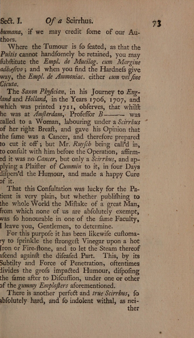 humana, if we may credit fome of our Au- thors. Where the Tumour is fo feated, as that the Pultis cannot handfomely be retained, you may fubftitute the Empl. de Mucilag. cum Margine adbafivo; and when you find the Hardnefs give way, the Empl. de Ammoniac, either cum vel fine The Saxon Phyfician, in his Journey to Eng- land and Folland, in the Years 1706, 1707, and which was printed 1711, obferves, that whilft he was at Amflerdam,. Profeflor B~ was called to a Woman, labouring under a Scirrbus of her right Breaft, and gave his Opinion that the fame was a Cancer, and therefore prepared to cut it off ; but Mr. Ruy/(ch being call’d in, to confult with him before the Operation, affirm- ed it was no Cancer, but only a Scirrbus, and ap- plying a Plaifter of Cummin to it, in four Days difpers’d the Humour, and made a happy Cure of it. : That this Confultation was lucky for the Pa- ent 1s very plain, but whether publifhing to the whole World the Miftake of a great Man, from which none of us are abfolutely exempt, was fo honourable in one of the fame Faculty, [ leave you, Gentlemen, to determine. For this purpofe it has been likewife cuftoma- ry to {prinkle the ftrongeft Vinegar upon a hot [ron or Fire-ftone, and to let the Steam thereof afcend againft the difeafed Part. This, by its Subtilty and Force of Penetration, oftentimes divides the grofs impacted Humour, difpofing the fame after to Difcuffion, under one or other of the gummy Emplafters aforementioned. There is another perfect and true Scirrbus, fo abfolutely hard, and fo indolent withal, as a ther