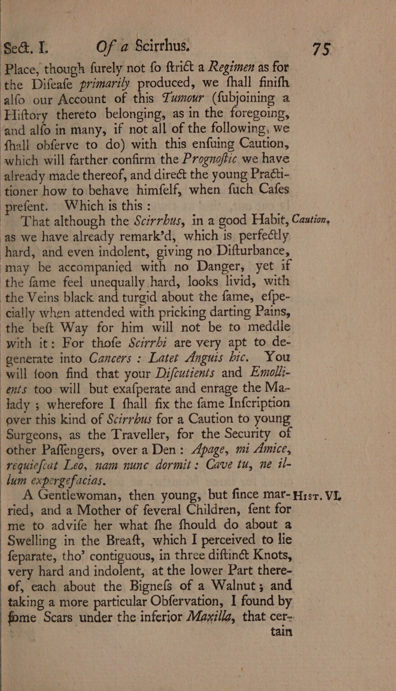 Place, though furely not fo ftrict a Regimen as for the Difeafe primarily produced, we fhall finifh alfo our Account of this Tumour (fubjoining a Hiftory thereto belonging, as in the foregoing, and alfo in many, if not all of the following, we fhall obferve to do) with this enfuing Caution, which will farther confirm the Prognoftic we have already made thereof, and direct the young Praéti- ‘tioner how to behave himfelf, when fuch Cafes prefent. Which is this : That although the Scirrbus, in a good Habit, Caution, ‘as we have already remark’d, which is perfectly hard, and even indolent, giving no Difturbance, ‘may be accompanied with no Danger, yet if the fame feel unequally hard, looks livid, with the Veins black and turgid about the fame, efpe- cially when attended with pricking darting Pains, ‘the beft Way for him will not be to meddle with it: For thofe Scirrbi are very apt to de- generate into Cancers : Latet Anguis hic. You will foon find that your Difcutients and Emolli- ents too will but exafperate and enrage the Ma- ady ; wherefore I fhall fix the fame Infcription over this kind of Scirrbus for a Caution to young Surgeons, as the Traveller, for the Security of other Paffengers, overa Den: page, mi Amice, requiefcat Leo, nam nunc dormit: Cave tu, ne il- lum expergefacias, A Gentlewoman, then young, but fince mar- Hist. VL ried, and a Mother of feveral Children, fent for : me to advife her what fhe fhould do about a Swelling in the Breaft, which I perceived to lie feparate, tho’ contiguous, in three diftinét Knots, very hard and indolent, at the lower Part there- of, each about the Bignefs of a Walnut; and taking a more particular Obfervation, I found by fome Scars under the inferjor Mayillg, that cer- z tain