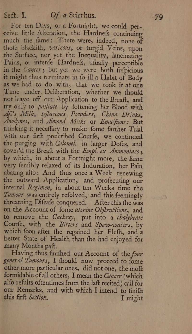 ceive little Alteration, the Hardnefs continuing much the fame: There were, indeed, none of thofe blackifh, vzriceus, or turgid Veins, upon the Surface, nor yet the Inequality, lancinating Pains, or intenfe Hardnefs, ufually perceptible in the Cancer; but yet we were both fufpicious it might thus terminate in fo ill a Habit of Body as we had to do with, that we took it at one Time under. Deliberation, whether we fhould not leave off our Application to the Breaft, and try only to palliate by foftening her Blood with Af)s Milk, teftaceous Powders, China Drinks, Mnodynes, and Almond Miiks or Emuifions: But thinking it neceffary to make fome farther Trial with our firft prefcribed Courfe, we continued the purging with Calomel. in \arger Dofes, and cover’d the Breaft with the Empl. ex Ammoniaco; by which, in about a Fortnight more, the fame very fenfibly relaxed of its Induration, her Pain abating alfo: And thus once a Week renewing the outward Application, and profecuting our internal Regimen, in about ten Weeks time the Tumour was entirely refolved, and this feemingly threatning Difeafe conquered. After this fhe was on the Account of fome uterine Ol/truétions, and to remove the Cachexy, put into a chalybeate Courfe, with the Bitters and Spaw-waters, by which foon after fhe regained her Flefh, and a better State of Health than fhe had enjoyed for many Months paft. Flaving thus finifhed our Account of the four general Tumours, I fhould now proceed to fome other more particular ones, did not one, the moft formidable of all others, I mean the Cancer (which alfo refults oftentimes from the laft recited) call for our Remarks, and with which I intend to finifh this firft Seétzon, I might