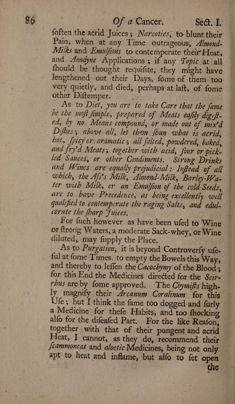 foften the acrid Juices ; Narcotics, to blunt their Pain, when at any Time outrageous, Almond- and Anodyne Applications ; if any Topic at ‘all fhould be thought requifite, they might have Jengthened out their Days, fome of them too very quietly, and died, perhaps at laft, of fome other Diftemper. Y As to Diet, you are to take Care that the fame be the moft fimple, prepared of Meats eafily digeft- ed, by no Means compound, or made out of mix’d Difhes; above all, let them foun what is acrid, hot, {pity cr aromatic; all falted, powdered, baked, and fryd Meats; logether with acid, Jour or pick- led Sauces, or other Condiments. Strong Drinks ter with Milk, or an Emulfion of the cold Seeds, qualified to contemperate the raging Salts, and edul- corate the foarp Fuices, For fuch however as have been ufed to Wine or ftrong Waters, a moderate Sack-whey, or Wine diluted, may fupply the Place. As to Purgation, it is beyond Controverfy ufe- ful at fome Times. to empty the Bowels this Way; and thereby to leffen the Cacochymy of the Blood ; for this End the Medicines direéted for the Scir- rbus areby fome approved. The Chymifts high- Ufe; but I think the fame too dogged and furly a Medicine for thefe Habits, and too fhocking alfo for the difeafed Part. For the like Reafon, together with that of their pungent and acrid