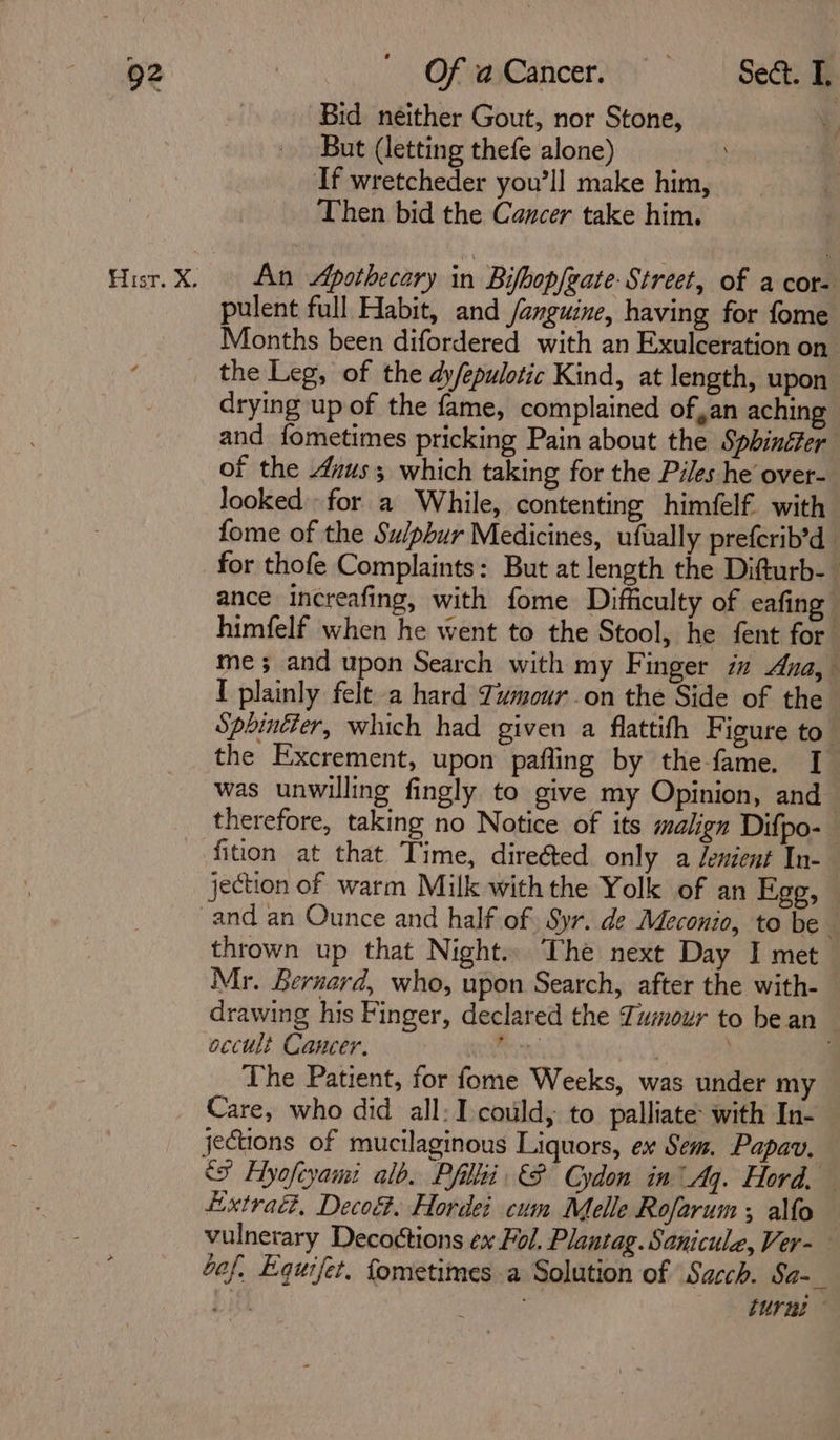 “Re OfvaCancer) | Se Bid neither Gout, nor Stone, But (letting thefe alone) If wretcheder you'll make him, Then bid the Cancer take him. Hisr.X. An Apothecary in Bifbopfeate- Street, of a cor- pulent full Habit, and /anguine, having for fome Months been difordered with an Exulceration on the Leg, of the dy/epulotic Kind, at length, upon drying up of the fame, complained of,an aching and fometimes pricking Pain about the Spbinéfer of the Azus which taking for the Piles he over- looked for a While, contenting himfelf. with fome of the Su/pbur Medicines, ufually preferib’d for thofe Complaints: But at length the Difturb- ance increafing, with fome Difficulty of eafing himfelf when he went to the Stool, he fent for me and upon Search with my Finger im Ana, I plainly felt a hard Tumour on the Side of the Spbintter, which had given a flattith Figure to” the Excrement, upon pafling by the-fame. I was unwilling fingly to give my Opinion, and therefore, taking no Notice of its malign Difpo- fition at that Time, directed only a Jenient In- jection of warm Milk with the Yolk of an Egg, — and an Ounce and half of Syr. de Meconio, to be © thrown up that Night.. The next Day I met Mr. Bernard, who, upon Search, after the with- drawing his Finger, declared the Tumour to bean occult Cancer. man ek . The Patient, for fome Weeks, was under my Care, who did all: I could, to palliate: with In- jections of mucilaginous Liquors, ex Sem. Papav. ‘&gt; Hyofeyami alb. Pfillii &amp;P Cydon in Aq. Hord. Lixtraét, Deco&amp;. Hordei cum Melle Rofarum ; alfo vulnerary Decoctions ex Fol. Plantag. Sanicule, Ver- Gof, Equifet. fometimes a Solution of Sacch. Sa-_ bith . He