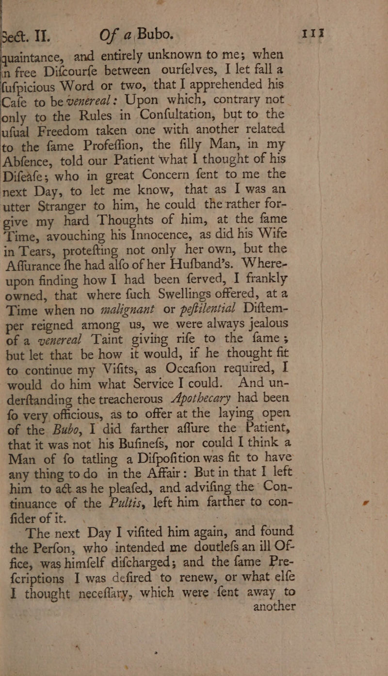 Set. II. 9s Of a Bub. quaintance, and entirely unknown to me; when ‘n free Difcourfe between ourfelves, I let falla fufpicious Word or two, that I apprehended his only to the Rules in Confultation, but to the ufaal Freedom taken one with another related to the fame Profeffion, the filly Man, in my Abfence, told our Patient what | thought of his Difeafe; who in great Concern fent to me the next Day, to let me know, that as I was an give my hard Thoughts of him, at the fame ‘Time, avouching his Innocence, as did his Wife in Tears, protefting not only her own, but the Affurance fhe had alfo of her Hufband’s. Where- upon finding how I had been ferved, I frankly owned, that where fuch Swellings offered, at a Time when no malignant or peftilential Diftem- per reigned among us, we were always jealous of a venereal Taint giving rife to the fame; but let that be how it would, if he thought fit to continue my Vifits, as Occafion required, I would do him what Service I could. And un- derftanding the treacherous Apothecary had been fo very officious, as to offer at the laying open of the Bubo, I did farther affure the Patient, that it was not his Bufinefs, nor could I think a Man of fo tatling a Difpofition was fit to have him to aét.as he pleafed, and advifing the Con- tinuance of the Pultis, left him farther to con- fider of it. | ~The next Day I vifited him again, and found the Perfon, who intended me doutlefs an ill Of- fice, was himfelf difcharged; and the fame Pre- {criptions I was defired to renew, or what elfe another