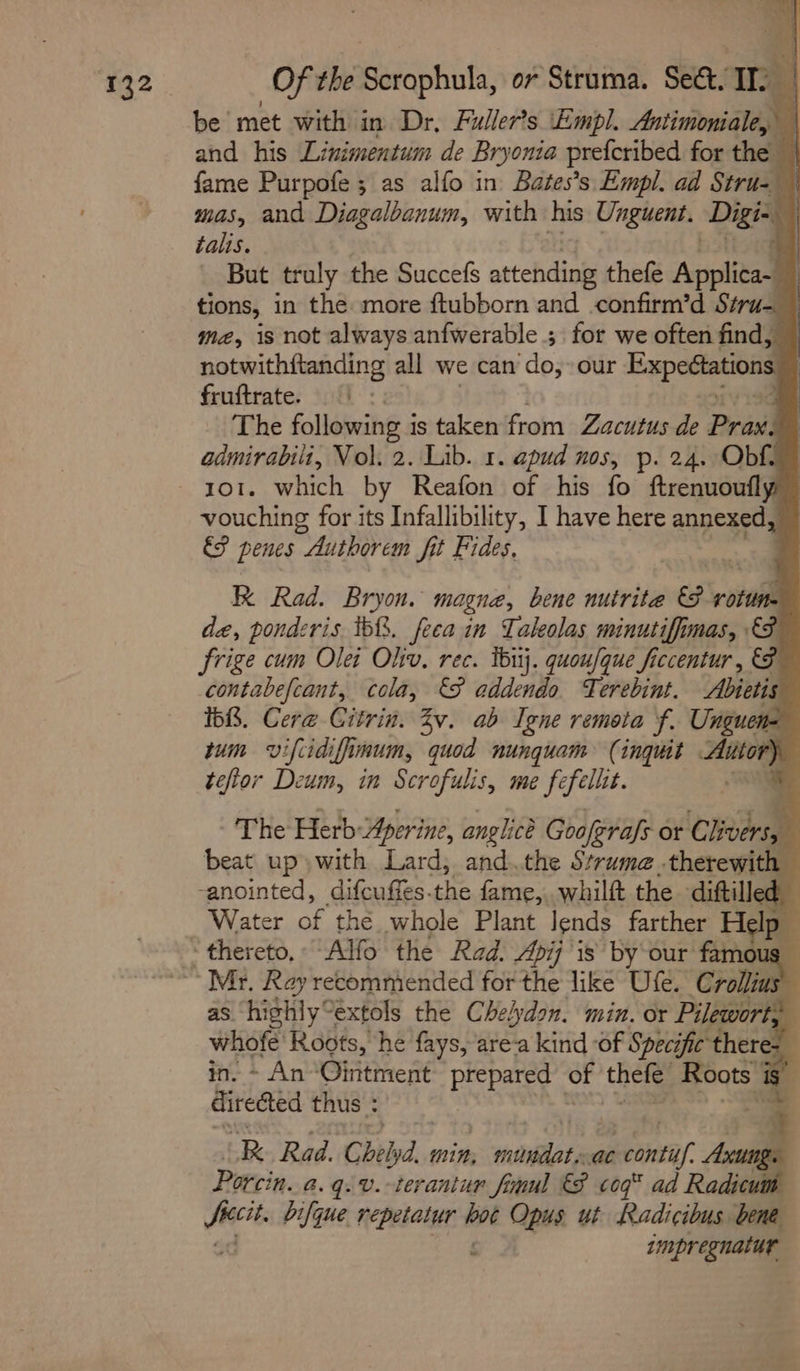 j 24] , Ext Of Of the Pach or Struma. Sect, a be met with i in Dr, Fuller’s ‘Empl. Antimoniale, | and his Linimentum de Bryonta preferibed for the — fame Purpofe ; as alfo in Bates’s Empl. ad Stru- © mas, and Diagalbanum, with his Unguent. Digi- ‘ talis. But truly the Succefs attending thefe Applica-_ tions, in the more ftubborn and .confirm’d Stru- me, is not always anfwerable ; for we often find, notwithftanding all we can ‘do; our Expedtations Fa fruftrate. ’ The following i is taken from Zacutus de Prax. admirabili, Vol. 2. Lib. 1. apud nos, p. 24, Obf. vouching for its Infallibility, I have here annexed ES penes Authorem fit Fides, KK Rad. Bryon. magne, bene nutrite roiail de, pondzris tb. feea in Taleolas minutiffimas, frige cum Olet Oliv. rec. ibuj. quoufque ficcentur , &amp; contabefcant, cola, &amp;§ addendo Terebint. Abietis 1bR. Cere Citrin. Zv. ab Tene remota f. Unguen= tum vifiidiffimum, quod nunguam (inguit Autor) tefior Deum, in Scrofulis, me fefelltt. / The Herb: Aperine, anglice Gooferafs or cme ‘ beat up» with Lard, and the Struma .therewit “e anointed, difcuffes. aA fame, whilft the diftilled Water ae the whole Plant lends farther Help as. highly° extols the Chelydon. min. or Pilewort; Mig Roots, he fays, are-a kind of Specific theres : - An Ointment prepared of thele. Roots | S$ diredted thus : 4 RB. Rad. Chelyd. min, miridats a ieera/ song Porcin. a. q. v.-terantur final 8 cog® ad Radicu oo bifque Misi sie Opus ut Radicibus bene impregnatur