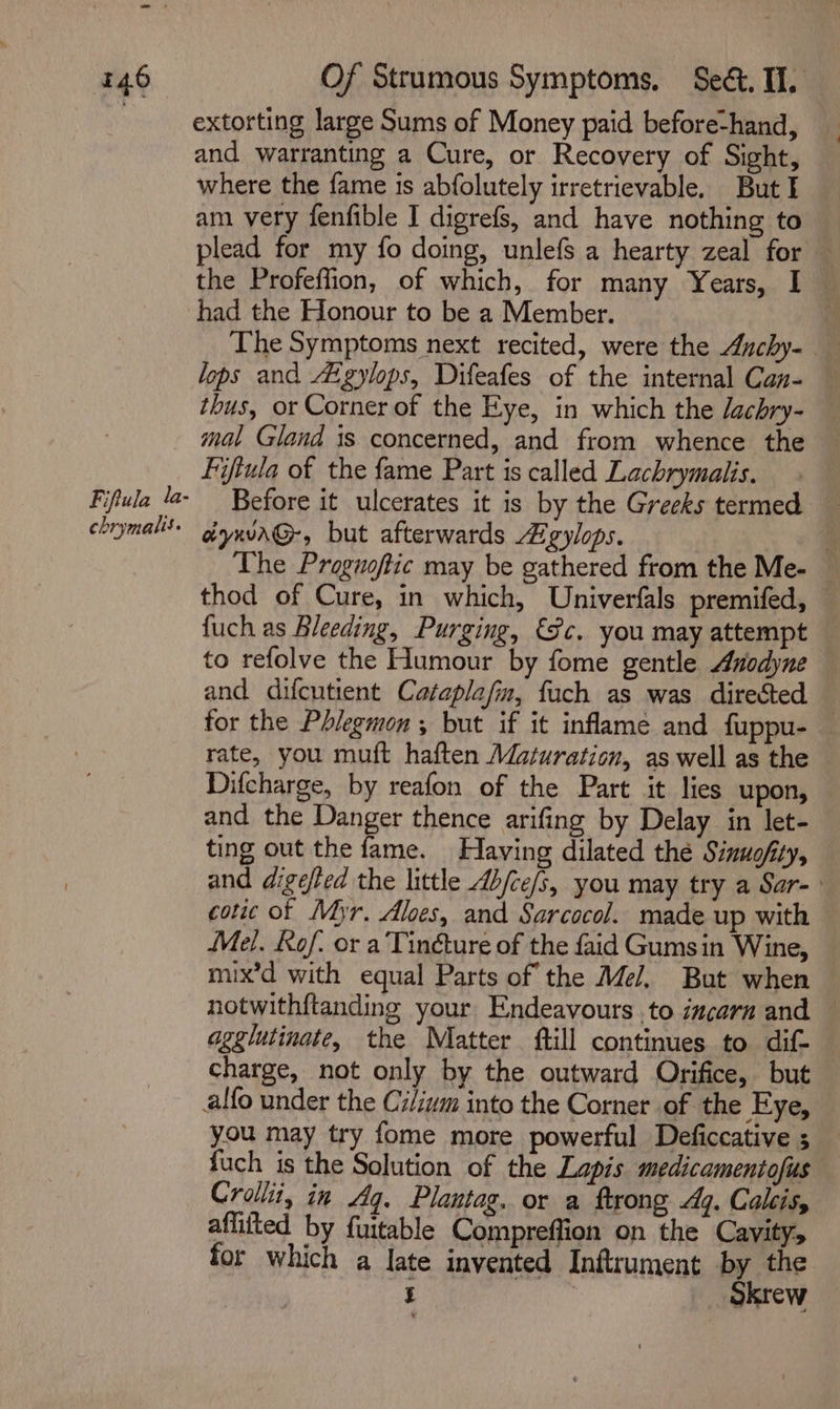 Fiftula la- chrymalis. Of Strumous Symptoms. Seét. Il. extorting large Sums of Money paid before-hand, and warranting a Cure, or Recovery of Sight, where the fame is abfolutely irretrievable. But I am very fenfible I digrefs, and have nothing to — plead for my fo doing, unlefs a hearty zeal for — the Profeflion, of which, for many Years, I had the Honour to be a Member. | The Symptoms next recited, were the Auchy- lops and gylops, Difeafes of the internal Can- thus, or Corner of the Eye, in which the lachry- mal Gland is concerned, and from whence the Fifiula of the fame Part is called Lachrymalis. Before it ulcerates it is by the Greeks termed aynv\G-, but afterwards gylops. i The Proguoftic may be gathered from the Me- © thod of Cure, in which, Univerfals premifed, — fuch as Bleeding, Purging, (Fc. you may attempt to refolve the Humour by fome gentle Anodyne and difcutient Cataplafm, fuch as was directed — for the Phlegmon , but if it inflame and fuppu- rate, you muft haften Maturation, as well as the Difcharge, by reafon of the Part it lies upon, and the Danger thence arifing by Delay in let- ting out the fame. Having dilated the Sinuofity, and digefted the little Ab/ce/s, you may try a Sar- : cotic of Myr, Aloes, and Sarcocol. made up with Mel. Rof. or a Tinéture of the faid Gumsin Wine, mix’d with equal Parts of the Mel, But when notwithftanding your Endeavours to incarn and — agglutinate, the Matter ftill continues to dif- charge, not only by the outward Orifice, but alfo under the Cilium into the Corner of the Eye, you may try fome more powerful Deficcative ; fuch is the Solution of the Lapis medicamentofus Crollit, in Aq. Plantag. or a ftrong 4q. Calis, affifted by fuitable Compreffion on the Cavity, for which a late invented Inftrument by the