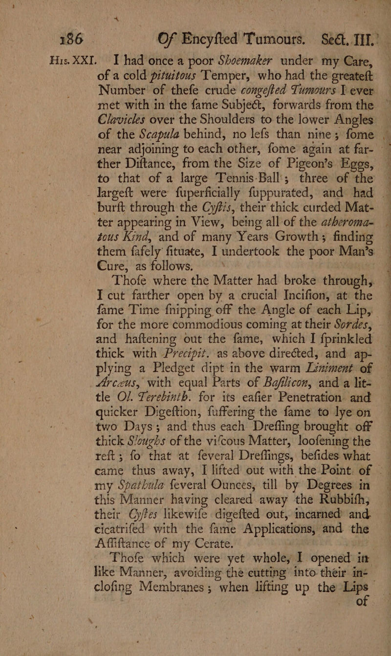 His. XXI. I had once a poor Shoemaker under my Care, of a cold pituitous Temper, who had the greateft Number of thefe crude congefted Tumours I ever met with in the fame Subject, forwards from the — Clavicles over the Shoulders to the lower Angles of the Scapula behind, no lefs than nine; fome ~ near adjoining to each other, fome again at far- ther Diftance, from the Size of Pigeon’s Eggs, to that of a large Tennis-Ball'; three of the — _ Jargeft were fuperficially fuppurated, and had _ burft through the Cys, their thick curded Mat- ter appearing in View, being all-of the atheroma- . tous Kind, and of many Years Growth; finding them fafely fituate, I undertook the poor Man’s — Cure, as follows. : | : Thofe where the Matter had broke through, T cut farther open by a crucial Incifion, at the — fame Time {nipping off the Angle of each Lip, for the more commodious coming at their Sordes, and haftening out the fame, which I fprinkled thick with Precipit. as above directed, and ap- plying a Pledget dipt in the warm Liniment of Arceus, with equal Parts of Bafilicon, and a lit- tle O/. Terebinib. for its eafier Penetration and quicker Digeftion, fuffering the fame to lye on two Days; and thus each Drefling brought off thick Sloughs of the vifcous Matter, loofening the reft ; fo that at feveral Dreffings, befides what _ - eame thus away, I lifted out with the Point. of &gt; — my Spathula feveral Ounces, till by Degrees in this Manner having cleared away the Rubbith, their Gyfes likewife digefted out, incarned and. cicatrifed with the fame Applications, and the Affiftance of my Cerate. ! | Thofe which were yet whole, I opened it like Manner, avoiding thé cutting’ into their in- clofing Membranes; when lifting up the -. i. . : 3 RH of .